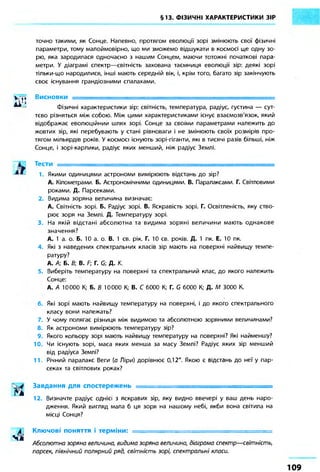 §13. ФІЗИЧНІ ХАРАКТЕРИСТИКИ ЗІР 
точно такими, як Сонце. Напевно, протягом еволюції зорі змінюють свої фізичні 
параметри, тому малоймовірно, що ми зможемо відшукати в космосі ще одну зо- 
рю, яка зародилася одночасно з нашим Сонцем, маючи тотожні початкові пара- 
метри. У діаграмі спектр—світність захована таємниця еволюції зір: деякі зорі 
тільки-що народилися, інші мають середній вік, і, крім того, багато зір закінчують 
своє існування грандіозними спалахами. 
V,^ Висновки 
AI ' J 
* * Фізичні характеристики зір: світність, температура, радіус, густина — сут- 
тєво різняться між собою. Між цими характеристиками існує взаємозв'язок, який 
відображає еволюційний шлях зорі. Сонце за своїми параметрами належить до 
жовтих зір, які перебувають у стані рівноваги і не змінюють своїх розмірів про- 
тягом мільярдів років. У космосі існують зорі-гіганти, які в тисячі разів більші, ніж 
Сонце, і зорі-карлики, радіус яких менший, ніж радіус Землі. 
Тести 
1. Якими одиницями астрономи вимірюють відстань до зір? 
А. Кілометрами. Б. Астрономічними одиницями. В. Паралаксами. Г. Світловими 
роками. Д. Парсеками. 
2. Видима зоряна величина визначає: 
А. Світність зорі. Б. Радіус зорі. В. Яскравість зорі. Г. Освітленість, яку ство- 
рює зоря на Землі. Д. Температуру зорі. 
3. На якій відстані абсолютна та видима зоряні величини мають однакове 
значення? 
А. 1 а. о. Б. 10 а. о. В. 1 св. рік. Г. 10 св. років. Д. 1 пк. Е. 10 пк. 
4. Які з наведених спектральних класів зір мають на поверхні найвищу темпе- 
ратуру? 
А. А; Б. В; В. F; Г. G; Д. К. 
5. Виберіть температуру на поверхні та спектральний клас, до якого належить 
Сонце: 
А. А 10000 К; Б. В 10000 К; В. С 6000 К; Г. G 6000 К; Д. М 3000 К. 
6. Які зорі мають найвищу температуру на поверхні, і до якого спектрального 
класу вони належать? 
7. У чому полягає різниця між видимою та абсолютною зоряними величинами? 
8. Як астрономи вимірюють температуру зір? 
9. Якого кольору зорі мають найвищу температуру на поверхні? Які найменшу? 
10. Чи існують зорі, маса яких менша за масу Землі? Радіус яких зір менший 
від радіуса Землі? 
11. Річний паралакс Веги (а Ліри) дорівнює 0,12". Якою є відстань до неї у пар- 
секах та світлових роках? 
Завдання для спостережень • 
12. Визначте радіус однієї з яскравих зір, яку видно ввечері у ваш день наро- 
дження. Який вигляд мала б ця зоря на нашому небі, якби вона світила на 
місці Сонця? 
Ключові поняття і терміни: ============================= 
Абсолютно зоряна величина, видима зоряна величино, діаграма спектр—світність, 
парсек, північний полярний ряд, світність зорі, спектральні класи. 
1 0 9 
 