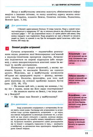 §1. ЩО ВИВЧАЄ АСТРОНОМІЯ? 
Якщо в майбутньому земляни захочуть обмінюватися інфор- 
мацією з іншими світами, то нашу космічну адресу можна запи- 
сати так: Україна, планета Земля, Сонячна система, Галактика, 
Всесвіт (рис. 1.14). 
Для допитливих ••••... = 
У Всесвіті зареєстровано близько 10 млрд галактик. Якщо у кожній галак- 
тиці налічується у середньому 10" зір, то загальна кількість зір у Всесвіті сягає фан- 
тастичної цифри — 1021. Це астрономічне число з 21 нулем уявити собі важко, тому 
можна порадити таке порівняння. Якщо розділити всі зорі у Всесвіті на кількість 
людей на Землі, то кожний із нас був би володарем однієї галактики, тобто при- 
близно 200 млрд зір. 
Основні розділи астрономи 
Сучасна астрономія — надзвичайно розгалу- 
жена наука, розвиток якої безпосередньо пов'язаний 
з науково-технічним прогресом людства. Астроно- 
мія поділяється на окремі підрозділи (або напря- 
ми), у яких використовуються властиві лише їм ме- 
тоди та засоби дослідження. 
Космологія — розділ астрономії, у якому ви- 
вчають будову та еволюцію Всесвіту як єдиного 
цілого. Можливо, що в майбутньому космологія 
об'єднає всі природничі науки — фізику, матема- 
тику, хімію, біологію, філософію, для того щоб 
дати відповідь на основні проблеми нашого буття 
(див. §15, 16, 17): 
— Як виник цей світ, у якому ми живемо, і чо- 
му він є таким, яким ми його зараз спостерігаємо? 
— Як виникло життя на Землі, і чи існує жит- 
тя у Всесвіті? 
— Що чекає наш Всесвіт у майбутньому? 
Для допитливих 
Іноді астрономію споріднюють з астрологією, бо во- 
ни мають схожі назви. Насправді між астрономією та астро- 
логією існує суттєва відмінність: астрономія — це наука, 
яка вивчає походження та еволюцію космічних тіл, а астро- 
логія не має нічого спільного з наукою, оскільки вважає, 
що за допомогою зір начебто можна передбачити майбут- 
нє. Астрологи малюють різноманітні схеми розташування 
зір та планет і складають гороскопи (з грец.— заглянути 
в майбутнє), за допомогою яких пропонують передбачити 
долю кожної людини. 
Астрометрія — роз- 
діл астрономії, що ви- 
вчає положення і рух 
небесних тіл та їхніх 
систем 
Небесна механіка — 
розділ астрономії, що 
вивчає закони руху 
небесних тіл 
Астрофізика — роз- 
діл астрономії, що ви- 
вчає природу косміч- 
них тіл: їхню будову, 
хімічний склад, фізич- 
ні властивості 
Космологія вивчає 
будову та еволюцію 
Всесвіту як єдиного 
цілого 
11 
 
