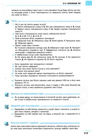 §14. ЕВОЛЮЦІЯ ЗІР 
виникла на місці вибуху старої зорі. У стані рівноваги Сонце буде світити ще кіль- 
ка мільярдів років, а потім перетвориться на червоного гіганта, який знищить 
усе живе на Землі... 
Тести ===== 
Які із цих зір світять довше за всіх? 
А. Гіганти спектрального класу О. Б. Білі зорі спектрального класу А. В. Сонце. 
Г. Червоні гіганти спектрального класу М. Д. Червоні карлики спектрального 
класу М. 
2. Зорі якого спектрального класу мають найкоротше життя? 
А. А. Б. В. В. F. Г. G. Д. К. Е. М. 
3. Який космічний об'єкт називають пульсаром? 
А. Червоний гігант. Б. Нейтронну зорю. В. Білий карлик. Г. Пульсуючу зорю. 
Д. Червоний карлик. 
Термін «нова зоря» означає: 
А. У космосі утворилася молода зоря. Б. Вибухнула стара зоря. В. Періодич- 
но збільшується яскравість зорі. Г. Відбуваються зіткнення зір. Д. Космічні 
катастрофи з невідомим джерелом енергії. 
5. У майбутньому Сонце може перетворитись: 
А. На чорну діру. Б. На нейтронну зорю. В. На пульсар. Г. На червоного 
гіганта. Д. На червоного карлика. Е. На білого карлика. 
Коли параметри зорі залишаються сталими? 
7. Які зорі світять найдовше? 
8. Скільки часу може світити Сонце у стані рівноваги? 
Як гинуть зорі великої маси? 
10. Чи може зоря червоний карлик перетворитись на білого карлика? 
11. Чому пульсари періодично змінюють інтенсивність випромінювання? 
12. Визначте густину зорі білого карлика, який має діаметр 1000 км, а його маса 
дорівнює 1030 кг. 
13. Визначте густину зорі Бетельгейзе, якщо її радіус у 400 разів більший від 
радіуса Сонця, а маса приблизно дорівнює масі Сонця. 
Диспути на запропоновані теми . = 
14. Як на вашу думку, чи зможе вижити в Сонячній системі наша цивілізація, як- 
що Сонце в майбутньому перетвориться на червоного гіганта? 
Завдання для спостережень ' 
15. Відшукайте на небі Велику туманність у сузір'ї' Оріон і визначте, о котрій го- 
дині вона сходить, заходить і кульмінує. 
Відшукайте на небі яскраві зорі, які видно у вечірній час, і порівняйте їх із 
Сонцем. 
Ключові поняття і терміни: •• 
Змінна зоря, коричневий карлик, круговорот речовини, наднова зоря, нейтронна зо- 
ря, нова зоря, протозоря, планетарна туманність, пульсар, цефеїда, чорна діра. 
1 1 7 
 