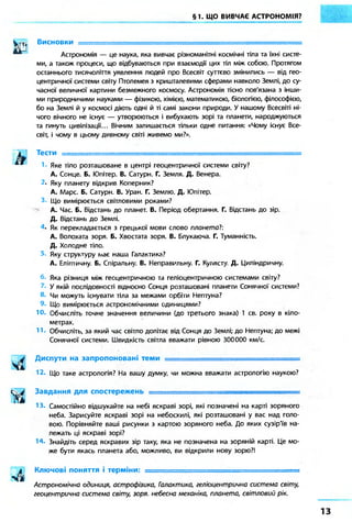§1. ЩО ВИВЧАЄ АСТРОНОМІЯ? 
Висновки — 
Астрономія — це наука, яка вивчає різноманітні космічні тіла та їхні систе- 
ми, а також процеси, що відбуваються при взаємодії цих тіл між собою. Протягом 
останнього тисячоліття уявлення людей про Всесвіт суттєво змінились — від гео- 
центричної системи світу Птолемея з кришталевими сферами навколо Землі, до су- 
часної величної картини безмежного космосу. Астрономія тісно пов'язана з інши- 
ми природничими науками — фізикою, хімією, математикою, біологією, філософією, 
бо на Землі й у космосі діють одні й ті самі закони природи. У нашому Всесвіті ні- 
чого вічного не існує — утворюються і вибухають зорі та планети, народжуються 
та гинуть цивілізації... Вічним залишається тільки одне питання: «Чому існує Все- 
світ, і чому в цьому дивному світі живемо ми?». 
Тести = 
Яке тіло розташоване в центрі геоцентричної системи світу? 
А. Сонце. Б. Юпітер. В. Сатурн. Г. Земля. Д. Венера. 
• Яку планету відкрив Коперник? 
А. Марс. Б. Сатурн. В. Уран. Г. Землю. Д. Юпітер. 
Що вимірюється світловими роками? 
А. Час. Б. Відстань до планет. В. Період обертання. Г. Відстань до зір. 
Д. Відстань до Землі. 
• Як перекладається з грецької мови слово плонетаї: 
А. Волохата зоря. Б. Хвостата зоря. В. Блукаюча. Г. Туманність. 
Д. Холодне тіло. 
Яку структуру /має наша Галактика? 
А. Еліптичну. Б. Спіральну. В. Неправильну. Г. Кулясту. Д. Циліндричну. 
Яка різниця між геоцентричною та геліоцентричною системами світу? 
У якій послідовності відносно Сонця розташовані планети Сонячної системи? 
Чи можуть існувати тіла за межами орбіти Нептуна? 
Що вимірюється астрономічними одиницями? 
10. Обчисліть точне значення величини (до третього знака) 1 св. року в кіло- 
метрах. 
11» Обчисліть, за який час світло долітає від Сонця до Землі; до Нептуна; до межі 
Сонячної системи. Швидкість світла вважати рівною 300000 км/с. 
Диспути на запропоновані теми = 
12. Що таке астрологія? На вашу думку чи можна вважати астрологію наукою? 
Завдання для спостережень • 
13. Самостійно відшукайте на небі яскраві зорі, які позначені на карті зоряного 
неба. Зарисуйте яскраві зорі на небосхилі, які розташовані у вас над голо- 
вою. Порівняйте ваші рисунки з картою зоряного неба. До яких сузір'їв на- 
лежать ці яскраві зорі? 
14. Знайдіть серед яскравих зір таку, яка не позначена на зоряній карті. Це мо- 
же бути якась планета або, можливо, ви відкрили нову зорю?! 
Ключові поняття і терміни: . ., 
Астрономічна одиниця, астрофізика, Галактика, геліоцентрична система світу, 
геоцентрична система світу, зоря небесна механіка, планета, світловий рік. 
 