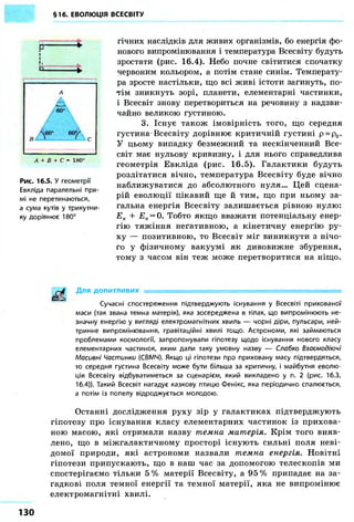 §16. ЕВОЛЮЦІЯ ВСЕСВІТУ 
гічних наслідків для живих організмів, бо енергія фо- 
нового випромінювання і температура Всесвіту будуть 
зростати (рис. 16.4). Небо почне світитися спочатку 
червоним кольором, а потім стане синім. Температу- 
ра зросте настільки, що всі живі істоти загинуть, по- 
тім зникнуть зорі, планети, елементарні частинки, 
і Всесвіт знову перетвориться на речовину з надзви- 
чайно великою густиною. 
3. Існує також імовірність того, що середня 
густина Всесвіту дорівнює критичній густині р = р0. 
У цьому випадку безмежний та нескінченний Все- 
світ має нульову кривизну, і для нього справедлива 
геометрія Евкліда (рис. 16.5). Галактики будуть 
розлітатися вічно, температура Всесвіту буде вічно 
наближуватися до абсолютного нуля... Цей сцена- 
рій еволюції цікавий ще й тим, що при ньому за- 
гальна енергія Всесвіту залишається рівною нулю: 
Ек + Еп = 0. Тобто якщо вважати потенціальну енер- 
гію тяжіння негативною, а кінетичну енергію ру- 
ху — позитивною, то Всесвіт міг виникнути з нічо- 
го у фізичному вакуумі як дивовижне збурення, 
тому з часом він теж може перетворитися на ніщо. 
Для допитливих = 
Сучасні спостереження підтверджують існування у Всесвіті прихованої 
маси (так звана темна матерія), яка зосереджена в тілах, що випромінюють не- 
значну енергію у вигляді електромагнітних хвиль — чорні діри, пульсари, ней- 
тринне випромінювання, гравітаційні хвилі тощо. Астрономи, які займаються 
проблемами космології, запропонували гіпотезу щодо існування нового класу 
елементарних частинок, яким дали таку умовну назву — Слабко Взаємодіючі 
Масивні Частинки (СВМЧ). Якщо ці гіпотези про приховану масу підтвердяться, 
то середня густина Всесвіту може бути більша за критичну, і майбутня еволю- 
ція Всесвіту відбуватиметься за сценарієм, який викладено у п. 2 (рис. 16.3, 
16.4)). Такий Всесвіт нагадує казкову птицю Фенікс, яка періодично спалюється, 
а потім із попелу відроджується молодою. 
Останні дослідження руху зір у галактиках підтверджують 
гіпотезу про існування класу елементарних частинок із прихова- 
ною масою, які отримали назву темна матерія. Крім того вияв- 
лено, що в міжгалактичному просторі існують сильні поля неві- 
домої природи, які астрономи назвали темна енергія. Новітні 
гіпотези припускають, що в наш час за допомогою телескопів ми 
спостерігаємо тільки 5% матерії Всесвіту, а 95% припадає на за- 
гадкові поля темної енергії та темної матерії, яка не випромінює 
електромагнітні хвилі. 
сг ІІІ 
L 
Л + В + С - 180° 
Рис. 16.5. У геометрії 
Евкліда паралельні пря- 
мі не перетинаються, 
а сума кутів у трикутни- 
ку дорівнює 180° 
1 3 0 
 