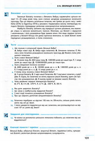 §16. ЕВОЛЮЦІЯ ВСЕСВІТУ 
Висновки ^ 
Еволюція Всесвіту почалася з Великого Вибуху надзвичайно щільної ма- 
терії 13—20 млрд років тому, коли сталося загадкове розширення космічного 
простору. Про це свідчить розлітання галактик, яке триває до цього часу, і вміст 
Гелію (25%) та Гідрогену (75%) у речовині. Надзвичайно високу температуру мо- 
лодого Всесвіту підтверджує реліктове електромагнітне випромінювання. 
Майбутнє Всесвіту залежить від середньої густини речовини, яка взаємо- 
діє згідно із законом всесвітнього тяжіння. Можливо, що Всесвіт є відкритим 
і нескінченним, і його розширення буде тривати вічно. Але якщо середня густина 
речовини у Всесвіті більша ніж деяка критична величина, то такий Всесвіт може 
періодично розширюватися, а потім стискатися. 
і 
Тести = 
1. Що означає в астрономії термін Великий Вибух? 
А. Вибух нової зорі. Б. Вибух ядра галактики. В. Зіткнення галактик. Г. Мо- 
мент, коли почалося розширення космічного простору Д. Момент, коли утво- 
рилися галактики. 
2. Коли стався Великий Вибух? 
А. 10 років тому. Б. 2003 роки тому. В. 1 000000 років до нашої ери Г. 1 млрд 
років до нашої ери. Д. 15000000000 років до нашої ери. 
3. Коли утворилася Сонячна система? 
А. 6000 років до н. е. Б. 100000 років до н. е. В. 1000000 років до н. е. 
Г. 5 млрд років до н. е. Д. 15 млрд років до н. е. 
4. У якому місці космосу стався Великий Вибух? 
А. У центрі Всесвіту. Б. У ядрі нашої Галактики. В. У скупченні галактик у сузір'ї 
Діви. Г. Скрізь, бо галактики не летять відносно решти Всесвіту, адже сам про- 
стір теж розширюється. Д. В іншому вимірі за межами нашого Всесвіту. 
5. Чому дорівнює середня температура Всесвіту? 
А. 0°С. Б. 0 К. В. -270°С. Г. 2,7 К. Д. -300 °С. Е. 300 К. 
6. Яка доля закритого Всесвіту? 
7. Що чекає в майбутньому відкритий Всесвіт? 
8. 3 якої події почалося розширення Всесвіту? 
9. Про що свідчить реліктове випромінювання Всесвіту? 
10. Галактика перебуває на відстані 100 млн пк. Обчисліть, скільки років летить 
світло від неї до Землі. 
11.3 якою швидкістю віддаляється від нас галактика, яка розташовується на від- 
стані 109 св. років від Землі? 
Завдання для спостережень ======================================== 
12. Чи можна за допомогою шкільного телескопа побачити, що галактики від нас 
віддаляються? 
Ключові поняття і терміни: ============================== 
Великий Вибух, відкритий Всесвіт, закритий Всесвіт, паралельні світи, пульсую- 
чий Всесвіт, реліктове фонове випромінювання, сингулярність. 
 