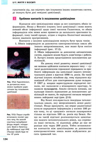 §17. ЖИТТЯ У ВСЕСВІТІ 
супутників зір, що свідчить про існування інших планетних систем, 
де можуть бути досі невідомі цивілізації. 
Проблеми контактів із позаземними цивілізаціями 
Контакти між цивілізаціями перш за все означають обмін ін- 
формацією. Якщо у Всесвіті існують інші цивілізації і вони мають 
певний обсяг інформації щодо своєї частини Галактики, то обмін 
інформацією між ними може привести до загального зростання ін- 
формації, тому такий процес, згідно з теорією біологічної еволюції, 
можна вважати прогресивним. 
Контакти з іншими цивілізаціями можуть бути трьох типів: 
1. Обмін інформацією за допомогою електромагнітних хвиль або 
іншого випромінювання, яке може бути носієм 
інформації (рис. 17.2). 
2. Обмін інформацією за допомогою автоматичних 
систем, керувати якими будуть комп'ютери і роботи. 
3. Зустріч живих представників інопланетних ци- 
вілізацій. 
На даному етапі розвитку земної цивілізації 
ми можемо здійснити контакти першого типу — су- 
часні радіотелескопи спроможні передавати та при- 
ймати інформацію від цивілізації нашого інтелек- 
туального рівня з відстані 1000 св. років. На такій 
відстані існують мільйони зір, тому відшукати від- 
повідний об'єкт для спостереження дуже складно. 
У 1967 р. вперше зареєстрували періодичні сиг- 
нали, які надходили з міжзоряного простору, їх 
назвали пульсарами. Аналіз сигналів показав, що 
пульсари ніякого відношення до інопланетних ци- 
вілізацій не мають, бо періодичні сигнали випромі- 
нюють нейтронні зорі (див. §14). 
Від Землі поширюється своєрідна інтелек- 
туальна хвиля, яку випромінюють земні радіо- 
станції. Якщо врахувати, що перші радіостанції 
почали передавати інформацію у космос 100 ро- 
ків тому, то ці «розумні» сигнали поширилися 
тільки на відстань 100 св. років від Землі. Як- 
що на такій відстані розташовується цивіліза- 
ція нашого інтелектуального рівня, що отрима- 
ла наші сигнали, то відповідь дійде до нас не 
раніше ніж через 200 років. Тобто встановлен- 
ня контактів між цивілізаціями за допомогою 
електромагнітних хвиль може відбуватися до- 
сить тривалий час. 
Рис. 17.2. Радіотелескоп, 
за допомогою якого 
можна приймати радіо- 
сигнали від позаземних 
цивілізацій 
У'' ' " ~ 
Рис. 17.3. Перша спроба 
встановити контакт дру 
гого типу. На золотій 
пластинці викарбувані 
фігури людей і коорди- 
нати Землі в Галактиці. 
До найближчої зорі АМС 
«Піонера (США) буде ле- 
тіти 105 років 
134 
 