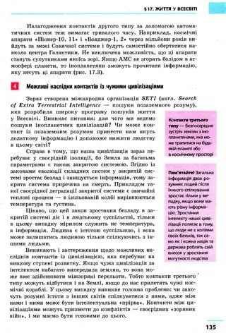 §17. ЖИТТЯ У ВСЕСВІТІ 
Налагодження контактів другого типу за допомогою автома- 
тичних систем теж вимагає тривалого часу. Наприклад, космічні 
апарати «Піонер-10, 11» і «Вояджер-1, 2» через мільйони років ви- 
йдуть за межі Сонячної системи і будуть самостійно обертатися на- 
вколо центра Галактики. Не виключена можливість, що ці апарати 
стануть супутниками якоїсь зорі. Якщо АМС не згорять болідом в ат- 
мосфері планети, то інопланетяни зможуть прочитати інформацію, 
яку несуть ці апарати (рис. 17.3). 
• Можливі наслідки контактів із чужими цивілізаціями 
> 
Зараз створена міжнародна організація SET І (англ. Search 
of Extra Terrestrial Intelligence — пошуки позаземного розуму), 
яка розробила широку програму пошуків життя 
у Всесвіті. Виникає питання: для чого ми ведемо 
пошуки інопланетних цивілізацій? Чи може кон- 
такт із позаземним розумом принести нам якусь 
додаткову інформацію і допоможе вижити людству 
в цьому світі? 
Справа в тому, що наша цивілізація зараз пе- 
ребуває у своєрідній ізоляції, бо Земля за багатьма 
параметрами є також закритою системою. Згідно із 
законами еволюції складних систем у закритій сис- 
темі зростає безлад і знищується інформація, тому за- 
крита система приречена на смерть. Прикладом та- 
кої своєрідної деградації закритої системи є звичайні 
теплові процеси — в ізольованій колбі вирівнюються 
температура та густина. 
Цікаво, що цей закон зростання безладу в за- 
критій системі діє і в людському суспільстві, тільки 
в цьому випадку мірилом служить не температура, 
а інформація. Людина є істотою суспільною, і вона 
може залишатись людиною тільки спілкуючись з ін- 
шими людьми. 
Виникають і застереження щодо можливих на- 
Контакти третього 
типу — безпосередня 
зустріч землян з іно- 
планетянами, яка мо- 
же трапитися на будь- 
якій планеті або 
в космічному просторі 
Пам'ятайте! Загальна 
інформація двох ро- 
зумних людей після 
їхнього спілкування 
зростає тільки у ви- 
падку, якщо вони ма- 
ють різну інформа- 
цію. Зростання 
інтелекту нашої циві- 
лізації полягає в тому, 
що люди не є копіями 
своїх батьків, так са- 
мо як і кожна нація та 
держава роблять свій 
внесок у зростання 
могутності людства 
слідків контактів із цивілізацією, яка перебуває на 
вищому ступені розвитку. Якщо чужа цивілізація за 
інтелектом набагато випередила землян, то вона мо- 
же вже здійснювати міжзоряні перельоти. Тобто контакти третього 
типу можуть відбутися і на Землі, якщо до нас прилетять чужі кос- 
мічні кораблі. У цьому випадку виникне головна проблема: чи захо- 
чуть розумні істоти з інших світів спілкуватися з нами, адже між 
нами і ними може бути інтелектуальна «прірва». Контакти між ци- 
вілізаціями можуть призвести до конфліктів — своєрідних «зоряних 
війн», і ми маємо бути готовими до цього. 
135 
 