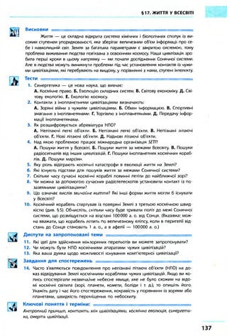 §17. ЖИТТЯ У ВСЕСВІТІ 
Висновки — 
Життя — це складна відкрита система хімічних і біологічних сполук із ви- 
соким ступенем упорядкованості, яка зберігає величезнии об'єм інформації про се- 
бе і навколишній світ. Земля за багатьма параметрами є закритою системою, тому 
проблема виживання людства пов'язана з освоєнням космосу. Наша цивілізація зро- 
била перші кроки в цьому напрямку — ми почали дослідження Сонячної' системи. 
Але в людства можуть виникнути проблеми під час установлення контактів із чужи- 
ми цивілізаціями, які перебувають на вищому, у порівнянні з нами, ступені інтелекту. 
Тести 
1. Синергетика — це нова наука, що вивчає: 
А. Космічне право. Б. Еволюцію складних систем. В. Світову економіку. Д. Сві- 
тову екологію. Е. Екологію космосу. 
2. Контакти з інопланетними цивілізаціями визначають: 
А. Зоряні війни з чужими цивілізаціями. Б. Обмін інформацією. В. Спортивні 
змагання з інопланетянами Г. Торгівлю з інопланетянами. Д. Передачу інфор- 
мації інопланетянами. 
3. Як розшифровується абревіатура НЛО? 
А. Нелітаючі легкі об'єкти. Б. Непізнані легкі об'єкти. В. Непізнані літаючі 
об'єкти. Г. Нові літаючі об'єкти. Д. Наднові літаючі об'єкти. 
4. Над якою проблемою працює міжнародна організація SE77? 
А. Пошуки життя у Всесвіті Б. Пошуки життя за межами Всесвіту. В. Пошуки 
радіосигналів від інших цивілізацій. Г. Пошуки інопланетних космічних кораб- 
лів. Д. Пошуки марсіян 
5. Яку роль відіграють космічні катастрофи в еволюції життя на Землі? 
6. Які існують підстави для пошуків життя за межами Сонячної системи? 
7. Скільки часу сучасні космічні кораблі повинні летіти до найближчої зорі? 
8. Чи можна за допомогою сучасних радіотелескопів установити контакт із по- 
заземними цивілізаціями? 
9. Що означає вислів звичайне життя? Які інші форми життя могли б існувати 
у Всесвіті? 
10. Космічний корабель стартував із поверхні Землі з третьою космічною швид- 
кістю (див §5). Обчисліть, скільки часу буде тривати політ до межі Сонячної 
системи, що розміщується на відстані 100000 а. о. від Сонця. (Вказівка: мож- 
на вважати, що корабель летить по величезному еліпсу, коли в перигелії від- 
стань до Сонця становить 1 а. о., а в афелії — 100000 а. о.) 
Диспути на запропоновані теми = 
11. Які ідеї для здійснення міжзоряних перельотів ви можете запропонувати? 
12. Чи можуть бути НЛО космічними апаратами чужих цивілізацій? 
13. Яка ваша думка щодо можливості існування комп'ютерної цивілізації? 
Завдання для спостережень =============================== 
14. Часто з'являються повідомлення про непізнані літаючі об'єкти (НЛО) на до- 
каз відвідування Землі космічними кораблями чужих цивілізацій. Якщо ви ко- 
лись спостерігали незвичайне небесне явище, яке не було схожим на відо- 
мі космічні світила (зорі, планети, комети, боліди і т. д.), то опишіть його. 
Укажіть дату і час його спостереження, яскравість у порівнянні із зорями або 
планетами, швидкість переміщення по небосхилу. 
Ключові поняття і терміни: = = = = = = = = = = = = = = = = = = = = = = = = = = = 
Антропний принцип, контакти між цивілізаціями, космічна еволюція, синергети- 
ка, смерть цивілізації. 
 