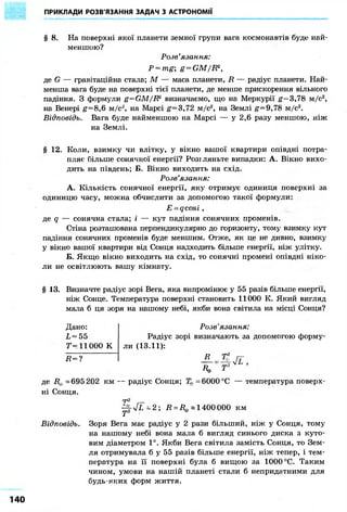 ПРИКЛАДИ РОЗВ'ЯЗАННЯ ЗАДАЧ З АСТРОНОМІЇ 
§ 8. На поверхні якої планети земної групи вага космонавтів буде най- 
меншою? 
Розв'язання: 
P = mg; g=GM/R2, 
де G — гравітаційна стала; М — маса планети, R — радіус планети. Най- 
менша вага буде на поверхні тієї планети, де менше прискорення вільного 
падіння. З формули g=GM/R2 визначаємо, що на Меркурії g— 3,78 м/с2, 
на Венері g= 8,6 м/с2, на Марсі g= 3,72 м/с2, на Землі #=9,78 м/с2. 
Відповідь. Вага буде найменшою на Марсі — у 2,6 разу меншою, ніж 
на Землі. 
§ 12. Коли, взимку чи влітку, у вікно вашої квартири опівдні потра- 
пляє більше сонячної енергії? Розгляньте випадки: А. Вікно вихо- 
дить на південь; Б. Вікно виходить на схід. 
Розв'язання: 
А. Кількість сонячної енергії, яку отримує одиниця поверхні за 
одиницю часу, можна обчислити за допомогою такої формули: 
E = qcosi , 
де q — сонячна стала; і — кут падіння сонячних променів. 
Стіна розташована перпендикулярно до горизонту, тому взимку кут 
падіння сонячних променів буде меншим. Отже, як це не дивно, взимку 
у вікно вашої квартири від Сонця надходить більше енергії, ніж улітку. 
Б. Якщо вікно виходить на схід, то сонячні промені опівдні ніко- 
ли не освітлюють вашу кімнату. 
§ 13. Визначте радіус зорі Вега, яка випромінює у 55 разів більше енергії, 
ніж Сонце. Температура поверхні становить 11000 К. Який вигляд 
мала б ця зоря на нашому небі, якби вона світила на місці Сонця? 
Дано: 
L = 55 
Т-11000 К 
Д = ? 
де R& =695 202 км 
ні Сонця. 
Розв' яз а н ьія» 
Радіус зорі визначають за допомогою форму- 
ли (13.11): 
К Т 
- радіус Сонця; 71 = 6000 °С — температура поверх- 
-p-VL-2; R = R(B «1400 000 км 
Відповідь. Зоря Вега має радіус у 2 рази більший, ніж у Сонця, тому 
на нашому небі вона мала б вигляд синього диска з куто- 
вим діаметром 1°. Якби Вега світила замість Сонця, то Зем- 
ля отримувала б у 55 разів більше енергії, ніж тепер, і тем- 
пература на її поверхні була б вищою за 1000 °С. Таким 
чином, умови на нашій планеті стали б непридатними для 
будь-яких форм життя. 
140 
 