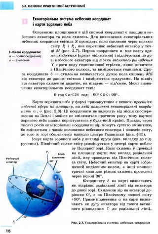 §2. ОСНОВИ ПРАКТИЧНОЇ АСТРОНОМІЇ 
Екваторіальна система небесних координат 
і карти зоряного неба 
Основними площинами в цій системі координат є площини не- 
бесного екватора та кола схилень. Для визначення екваторіальних 
небесних координат світила S проводять коло схилення через полюси 
світу Р1 і Рг, яке перетинає небесний екватор у точ- 
Небесні координати: М (рис. 2.7). Перша координата а має назву пря- 
а — пряме сходження; ме сходження (пряме піднесення) і відлічується по ду- 
6 - - схилення зі небесного екватора від точки весняного рівнодення 
Т проти ходу годинникової стрілки, якщо дивитися 
з Північного полюса, та вимірюється годинами. Дру- 
га координата б — схилення визначається дугою кола схилень MS 
від екватора до даного світила і вимірюється градусами. На північ 
від екватора схилення додатне, на південь — від'ємне. Межі визна- 
чення екваторіальних координат такі: 
0 год < а < 24 год; -90° < 8 < + 90° . 
Карта зоряного неба у формі прямокутника є певною проекцією 
небесної сфери на площину, на якій позначені екваторіальні коорди- 
нати а , о (рис. 2.8). Ці координати не залежать від місця спостере- 
ження на Землі і майже не змінюються протягом року, тому картою 
зоряного неба можна користуватись у будь-якій країні. Правда, через 
тисячі років екваторіальні координати зір можуть суттєво змінитися, 
бо змінюється з часом положення небесного екватора і полюсів світу, 
до того ж зорі обертаються навколо центра Галактики (див. §15). 
Існує карта зоряного неба у вигляді круга (див. вкладку до під- 
ручника). Північний полюс світу розміщується у центрі карти побли- 
зу Полярної зорі. Коло схилень у проекції 
на площину карти має вигляд радіальної 
лінії, яку проводять від Північного полю- 
са світу. Небесний екватор на карті зобра- 
жений виділеним колом, а інші концен- 
тричні кола для різних схилень проведені 
через кожні 30°. 
Координату 5 на карті визначають 
як відрізок радіальної лінії від екватора 
до даної зорі. Схилення зір на екваторі до- 
рівнює 0°, а на Північному полюсі світу 
+90°. Пряме піднесення а на карті визна- 
чають як дугу екватора від точки весня- 
ного рівнодення Т до радіальної лінії, 
Рис. 2.7. Екваторіальна система небесних координат 
Небесний 
екватор 
Коло 
схилення 
IS 
 