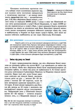 §3. ВИМІРЮВАННЯ ЧАСУ ТА КАЛЕНДАР 
Площина екліптики протягом сто- 
Прецесія — зміщення осі обертання 
Землі відносно зір. Вісь Землі описує 
в космосі конус із періодом 
26000 років 
літь займає стале положення відносно зір, 
але полюси світу поступово зміщуються 
у космічному просторі — це явище нази- 
вають прецесією (від лат.— випередження, 
рис. 3.5). Вісь обертання Землі описує у кос- 
мосі конус із періодом 26000 років. І якщо в наш час Північний по- 
люс світу розташований у сузір'ї Малої Ведмедиці, то через 13000 ро- 
ків він переміститься у сузір'я Ліри, і наші нащадки будуть визначати 
напрямок на північ за допомогою зорі Вега. Внаслідок прецесії зміню- 
ється також положення площини небесного екватора серед зір, тому 
в майбутньому в Україні не буде видно сузір'я Оріон, зате наші на- 
щадки побачать найближчу до нас зорю Проксиму Кентавра. 
Для допитливих =========================^^ 
Зверніть увагу на те, що точка весняного рівнодення міститься у сузір'ї' Риб, 
але позначається знаком Овна. Причина такої дивної невідповідності полягає в тому, 
що внаслідок прецесії точка весняного рівнодення поступово зміщується відносно 
зір на 50" щорічно. Тобто за останні 2000 років точка весняного рівнодення пере- 
містилась майже на 30°, і через кілька десятків років буде вже розташовуватись 
у сузір'ї Водолія. Ще через 13000 років точка весняного рівнодення переміститься 
в сузір'я Діви, а точка осіннього рівнодення буде спостерігатись у сузір'ї Риб. 
Зміна пір року на Землі 
З курсу природознавства відомо, що вісь обертання Землі нахи- 
лена до площини орбіти під кутом 66,5°, і це призводить до зміни пір 
року на Землі. Якби вісь обертання Землі була перпендикулярною до 
площини орбіти, то зміни пір року не відбувалося б, бо Сонце протя- 
гом року освітлювало б рівномірно Північну та Південну півкулі нашої 
планети. Зараз такі дні, коли Сонце одна- 
ково освітлює дві півкулі Землі, настають 
тільки двічі на рік — весною 20—21 бе- 
резня і восени 22—23 вересня, коли на 
всіх материках однакова тривалість дня — 
12 годин. В інші місяці тривалість дня біль- 
ша або менша за 12 годин і залежить від 
географічної широти місця спостережен- 
ня. Найдовший день у Північній півкулі 
настає 21—22 червня — початок астроно- 
мічного літа, а у Південній півкулі в цей 
Рис. З.б. Кут між площинами екватора та екліптики 
23,5°, а кут між площиною екліптики та полюсом світу 
66,5°. Це є причиною зміни пір року на Землі 
 