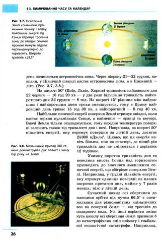 §3. ВИМІРЮВАННЯ ЧАСУ ТА КАЛЕНДАР 
Рис. 3.7. Освітлення 
Землі сонячними про- 
менями взимку і влітку. 
Найбільше енергії від 
Сонця отримує тропічна 
зона, де опівдні сонячні 
промені можуть падати 
перпендикулярно до 
горизонту. Широта 
тропіків ±23,5° 
s сонцестояння 
В 22 череня 
Весняне рівнодення 
21 березня 
-А 
Осіннє рівнодення 
2В вересня 
ш 
W* 
• f* 
/ 
щ * 
Зимове 
сонцестояння 22ПЧ9Н 
день починається астрономічна зима. Через півроку 21—22 грудня, на- 
впаки, у Північній півкулі настає астрономічна зима, а в Південній — 
літо. (Рис. 3.7, 3.8.) 
На широті 50° (Київ, Львів, Харків) тривалість найдовшого дня 
22 червня — 16 год 20 хв — у два рази більша за тривалість найко- 
ротшого дня 22 грудня — 8 год. На широті 45° різниця між найдов- 
шим і найкоротшим днем трохи зменшується, тому в Криму най- 
довший день триває 15 год ЗО хв, а найкоротший — 8 год 40 хв. 
Найбільше сонячної енергії поверхня Землі отримує опівдні, коли 
настає верхня кульмінація Сонця, а найменше — вранці та ввечері. 
Вночі Земля тільки охолоджується, тому середня температура поверх- 
ні залежить також від тривалості дня і ночі. Наприклад, на широті 50° 
кількість енергії, яку отримує поверхня за літній день, досягає 
25000 кДж/м2. Цікаво, що ця енергія на- 
віть більша, ніж на екваторі, де цілий рік 
тривалість дня не змінюється і дорівнює 
12 годинам. 
Узимку коротка тривалість дня та 
невелика висота Сонця над горизонтом 
призводять до значного зменшення со- 
нячної енергії, що обігріває поверхню Зем- 
лі. Наприклад, у грудні кількість енергії, 
яку отримує одиниця поверхні на наших 
широтах протягом дня, майже у 7 разів 
менша, ніж у літній день. 
Сучасний нахил осі обертання до 
площини орбіти під кутом 66,5° є опти- 
мальним для різноманітних кліматичних 
зон на поверхні Землі — від тропіків до 
полярного кола. Усі інші варіанти зміни 
кута нахилу осі обертання Землі призвели б 
до катастрофічних змін клімату і глобаль- 
ної екологічної катастрофи. Наприклад, 
Рис. 3.8. Механічний прилад XIX ст., 
який демонстрував рух планет і зміну 
пір року на Землі 
26 
 