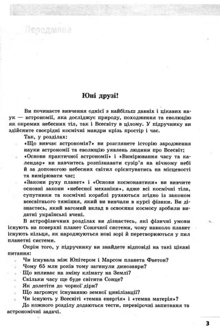 Юні друзі! 
Ви починаєте вивчення однієї з найбільш давніх і цікавих на- 
ук — астрономії, яка досліджує природу, походження та еволюцію 
як окремих небесних тіл, так і Всесвіту в цілому. У підручнику ви 
здійсните своєрідні космічні мандри крізь простір і час. 
Так, у розділах: 
«Що вивчає астрономія?» ви розглянете історію зародження 
науки астрономії та еволюцію уявлень людини про Всесвіт; 
«Основи практичної астрономії» і «Вимірювання часу та ка- 
лендар» ви навчитесь розпізнавати сузір'я на нічному небі 
й за допомогою небесних світил орієнтуватись на місцевості 
та вимірювати час; 
«Закони руху планет» і «Основи космонавтики» ви вивчите 
основні закони «небесної механіки», адже всі космічні тіла, 
супутники та космічні кораблі рухаються згідно із законом 
всесвітнього тяжіння, який ви вивчали в курсі фізики. Ви ді- 
знаєтесь, який вагомий вклад в освоєння космосу зробили ви- 
датні українські вчені. 
В астрофізичних розділах ви дізнаєтесь, які фізичні умови 
існують на поверхні планет Сонячної системи, чому навколо планет 
існують кільця, як народжуються нові зорі й перетворюються у пил 
планетні системи. 
Окрім того, у підручнику ви знайдете відповіді на такі цікаві 
питання: 
Чи існувала між Юпітером і Марсом планета Фаетон? 
Чому 65 млн років тому загинули динозаври? 
Що впливає на зміну клімату на Землі? 
Скільки часу ще буде світити Сонце? 
Як долетіти до чорної'діри? 
Що загрожує існуванню земної цивілізації? 
Чи існують у Всесвіті «темна енергія» і «темна матерія»? 
До кожного розділу додаються тести, перевірочні запитання та 
астрономічні задачі. 
 