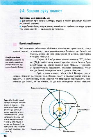 §4. Закони руху планет 
Вивчивши цей параграф, ми: 
дізнаємося про закони Кеплера, згідно з якими рухаються планети 
у Сонячній системі; 
спробуємо збагнути суть закону всесвітнього тяжіння, що керує рухом 
усіх космічних тіл — від планет до галактик. 
Конфігурації планет 
Усі планети світяться відбитим сонячним промінням, тому 
краще видно ту планету, яка розташована ближче до Землі, за 
умови, якщо до нас повернена її денна, освітлена 
Сонцем півкуля. 
На рис. 4.1 зображено протистояння (ПС) Мар- 
са (Mj), тобто таку конфігурацію, коли Земля буде 
перебувати на одній прямій між Марсом і Сонцем. 
У протистоянні яскравість планети найбільша, тому 
що до Землі повернена вся її денна півкуля. 
Орбіти двох планет, Меркурія і Венери, розта- 
Конфігураціями 
планет називають ха- 
рактерні взаємні по- 
ложення планет від- 
носно Землі й Сонця 
шовані ближче до Сонця, ніж Земля, тому в протистоянні вони не 
бувають. У положенні, коли Венера чи Меркурій перебувають най- 
ближче до Землі, їх не видно, бо до нас повернена нічна півкуля 
Верхнє сполучення 
Рис. 4.1. Конфігурації 
Венери і Марса. Проти 
стояння Марса — пла- 
нета перебуває най- 
ближче до Землі, її 
видно всю ніч у про- 
тилежному від Сонця 
напрямку. Венеру най- 
краще видно ввечері 
у східну елонгацію лі- 
воруч від Сонця Б, та 
вранці під час західної 
елонгації праворуч від 
Сонця В2 
Нижнє сполученн 
Орбіта Венери 
Орбіта Землі 
Орбіта Марса 
Протистояння 
ЗО 
 