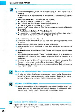 §4. ЗАКОНИ РУХУ ПЛАНЕТ 
ш 
Тести . 
1. Як називається розташування планет у космічному просторі відносно Землі 
й Сонця? 
А. Конфігурація. Б. Протистояння. В. Космогонія. Г. Піднесення. Д. Перемі- 
щення. 
2. У протистоянні можуть спостерігатися такі планети: 
А. Сатурн. Б. Венера. В. Меркурій. Г. Юпітер. 
3. У сполученні із Сонцем можуть перебувати такі планети: 
А. Сатурн. Б. Венера. В. Меркурій. Г. Юпітер. 
4. У якому сузір'ї' можна побачити Марс під час протистояння, яке відбувається 
28 серпня? 
А. Лев. Б. Козеріг. В. Оріон. Г. Риби. Д. Водолій. 
5. Як називається точка орбіти, де планета розміщується найближче до Сонця? 
А. Перигелій. Б. Перигей. В. Апогей. Г. Афелій. Д. Апекс. 
6. Коли Марс видно на небі цілу ніч? 
7. Чи можна Венеру побачити в той час, коли вона розміщується найближче 
до Землі? 
8. У яку пору року орбітальна швидкість Землі найбільша? 
9. Чому Меркурій важко побачити на небі, хоча він буває яскравішим за 
Сіріус? 
10. Чи можна було б із поверхні Марса побачити Землю під час протистояння 
Марса? 
11 Астероїд обертається навколо Сонця з періодом 3 роки. Чи може цей асте- 
роїд зіткнутися із Землею, якщо в афелії він розміщується на відстані 3 а. о. 
від Сонця? 
12. Чи може існувати в Сонячній системі комета, яка в афелії проходить біля 
Нептуна та обертається навколо Сонця з періодом 100 років? 
13. Виведіть формулу для обчислення ваги космонавтів на будь-якій планеті, 
якщо відомі її радіус і маса. 
Диспути на запропоновані теми : = = = = = = = = = = = = = = = = = = =^^ 
14. Як зміниться клімат Землі, якщо ексцентриситет земної орбіти буде дорівню- 
вати 0,5, а велика піввісь залишиться такою, як зараз? Вважати, що кут на- 
хилу осі обертання до площини екліптики залишиться 66,5°. 
Завдання для спостережень 
15. Визначте за допомогою астрономічного календаря, яка планета Сонячної сис- 
теми розташовується найближче до Землі на день вашого народження в по- 
точному році. У якому сузір'ї її можна побачити сьогодні вночі? 
Ключові поняття і терміни: 
Афелій, елонгація, конфігурації планет, паралакс, перигелій, протистояння, 
сидеричний і синодичний періоди. 
38 
 
