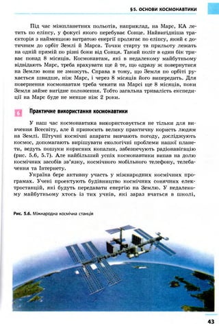 §5. ОСНОВИ КОСМОНАВТИКИ 
Під час міжпланетних польотів, наприклад, на Марс, КА ле- 
тить по еліпсу, у фокусі якого перебуває Сонце. Найвигідніша тра- 
єкторія з найменшою витратою енергії пролягає по еліпсу, який є до- 
тичним до орбіт Землі й Марса. Точки старту та прильоту лежать 
на одній прямій по різні боки від Сонця. Такий політ в один бік три- 
ває понад 8 місяців. Космонавтам, які в недалекому майбутньому 
відвідають Марс, треба врахувати ще й те, що одразу ж повернутися 
на Землю вони не зможуть. Справа в тому, що Земля по орбіті ру- 
хається швидше, ніж Марс, і через 8 місяців його випередить. Для 
повернення космонавтам треба чекати на Марсі ще 8 місяців, поки 
Земля займе вигідне положення. Тобто загальна тривалість експеди- 
ції на Марс буде не менше ніж 2 роки. 
Практичне використання космонавтики 
У наш час космонавтика використовується не тільки для ви- 
вчення Всесвіту, але й приносить велику практичну користь людям 
на Землі. Штучні космічні апарати вивчають погоду, досліджують 
космос, допомагають вирішувати екологічні проблеми нашої плане- 
ти, ведуть пошуки корисних копалин, забезпечують радіонавігацію 
(рис. 5.6, 5.7). Але найбільший успіх космонавтики випав на долю 
космічних засобів зв'язку, космічного мобільного телефону, телеба- 
чення та Інтернету. 
Україна бере активну участь у міжнародних космічних про- 
грамах. Учені проектують будівництво космічних сонячних елек- 
тростанцій, які будуть передавати енергію на Землю. У недалеко- 
му майбутньому хтось із тих учнів, які зараз вчаться в школі, 
Рис. 5.6. Міжнародна космічна станція 
43 
 