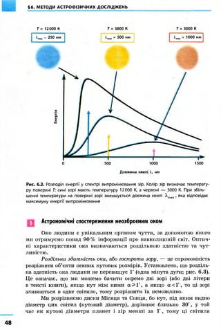 §6. МЕТОДИ АСТРОФІЗИЧНИХ ДОСЛІДЖЕНЬ 
Т= 12000 К Т = 5800 К Г = 3000 К 
~ 250 нм * 500 нм « ЮОО нм 
0 500 1000 1500 
Довжина хвилі X, нм 
Рис. 6.2. Розподіл енергії у спектрі випромінювання зір. Колір зір визначає температу- 
ру поверхні Т: сині зорі мають температуру 12000 К, а червоні — 3000 К. При збіль- 
шенні температури на поверхні зорі зменшується довжина хвилі А,тах, яка відповідає 
максимуму енергії випромінювання 
Астрономічні спостереження неозброєним оком 
Око людини є унікальним органом чуття, за допомогою якого 
ми отримуємо понад 90% інформації про навколишній світ. Оптич- 
ні характеристики ока визначаються роздільною здатністю та чут- 
ливістю. 
Роздільна здатність ока, або гострота зору, — це спроможність 
розрізняти об'єкти певних кутових розмірів. Установлено, що розділь- 
на здатність ока людини не перевищує Г (одна мінута дуги; рис. 6.3). 
Це означає, що ми можемо бачити окремо дві зорі (або дві літери 
в тексті книги), якщо кут між ними а > Ґ , а якщо а < 1', то ці зорі 
зливаються в одне світило, тому розрізнити їх неможливо. 
Ми розрізняємо диски Місяця та Сонця, бо кут, під яким видно 
діаметр цих світил (кутовий діаметр), дорівнює близько 30', у той 
час як кутові діаметри планет і зір менші за 1', тому ці світила 
 