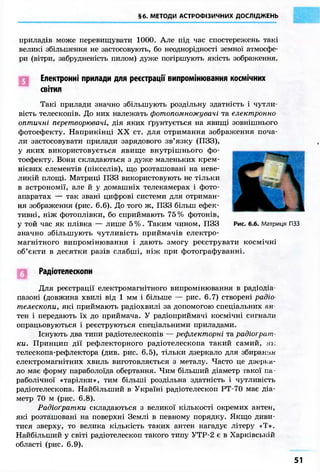 §6. МЕТОДИ АСТРОФІЗИЧНИХ ДОСЛІДЖЕНЬ 
приладів може перевищувати 1000. Але під час спостережень такі 
великі збільшення не застосовують, бо неоднорідності земної атмосфе- 
ри (вітри, забрудненість пилом) дуже погіршують якість зображення. 
Електронні прилади для реєстрації випромінювання космічних 
світил 
Такі прилади значно збільшують роздільну здатність і чутли- 
вість телескопів. До них належать фотопомножувачі та електронно 
оптичні перетворювачі, дія яких ґрунтується на явищі зовнішнього 
фотоефекту. Наприкінці XX ст. для отримання зображення поча- 
ли застосовувати прилади зарядового зв'язку (ПЗЗ), 
у яких використовується явище внутрішнього фо- 
тоефекту. Вони складаються з дуже маленьких крем- 
нієвих елементів (пікселів), що розташовані на неве- 
ликій площі. Матриці ПЗЗ використовують не тільки 
в астрономії, але й у домашніх телекамерах і фото- 
апаратах — так звані цифрові системи для отриман- 
ня зображення (рис. 6.6). До того ж, ПЗЗ більш ефек- 
тивні, ніж фотоплівки, бо сприймають 75% фотонів, 
у той час як плівка — лише 5%. Таким чином, ПЗЗ 
значно збільшують чутливість приймачів електро- 
магнітного випромінювання і дають змогу реєструвати космічні 
об'єкти в десятки разів слабші, ніж при фотографуванні. 
Радіотелескопи 
Для реєстрації електромагнітного випромінювання в радіодіа- 
пазоні (довжина хвилі від 1 мм і більше — рис. 6.7) створені радіо- 
телескопи, які приймають радіохвилі за допомогою спеціальних ан 
тен і передають їх до приймача. У радіоприймачі космічні сигнали 
опрацьовуються і реєструються спеціальними приладами. 
Існують два типи радіотелескопів — рефлекторні та радіограт- 
ки. Принцип дії рефлекторного радіотелескопа такий самий, як 
телескопа-рефлектора (див. рис. 6.5), тільки дзеркало для збирання 
електромагнітних хвиль виготовляється з металу. Часто це дзерка- 
ло має форму параболоїда обертання. Чим більший діаметр такої па- 
раболічної «тарілки», тим більші роздільна здатність і чутливість 
радіотелескопа. Найбільший в Україні радіотелескоп РТ-70 має діа- 
метр 70 м (рис. 6.8). 
Радіоґратки складаються з великої кількості окремих антен, 
які розташовані на поверхні Землі в певному порядку. Якщо диви- 
тися зверху, то велика кількість таких антен нагадує літеру «Т». 
Найбільший у світі радіотелескоп такого типу УТР-2 є в Харківській 
області (рис. 6.9). 
51 
 