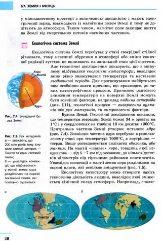 §7. ЗЕМЛЯ І МІСЯЦЬ 
у міжпланетному просторі з величезною швидкістю і мають елек- 
тричний заряд, взаємодіють із магнітним полем Землі й тому не до- 
літають до атмосфери. Таким чином, магнітне поле захищає життя 
на Землі від смертельних потоків космічних частинок. 
EJ 
Екологічна система Землі 
Екологічна система Землі перебуває у стані своєрідної стійкої 
рівноваги, тому невеликі збурення в атмосфері або зміни соняч- 
ної радіації суттєво не впливають на загальний стан цієї системи. 
Але геологічні дослідження показують, що в мину- 
лому відбувалися екологічні катастрофи, внаслідок 
яких різко знижувалася температура та наставали 
льодовикові періоди. Для прогнозування майбутнього 
нам необхідно знати причини, що призводять до та- 
ких катастрофічних процесів. Причиною раптового 
зниження температури на поверхні Землі можуть 
бути зовнішні фактори, наприклад падіння астероїда 
(див. §11), геологічні процеси — виверження вулка- 
нів або рух материків, та антропогенні фактори. 
Будова Землі. Геологічні дослідження показали, 
що температура всередині Землі кожні 34 м зростає на 
1°С і у свердловинах на глибині 10 км досягає +300 °С. 
Центральна частина Землі утворює металеве ядро 
(рис. 7.4). Зовнішня частина ядра перебуває в розплав- 
леному стані при температурі 7000 °С, а внутрішня — 
тверда. Вище розташовується силікатна оболонка, або 
мантія. На мантії «плаває» кора, товщина якої не- 
однакова — від 5—7 км під океанами, до кількох десят- 
ків кілометрів під гірськими районами континентів. 
Унаслідок конвекції в мантії земна кора розділилася на 
окремі плити, які повільно зміщуються (рис. 7.5). 
Екологічну катастрофу може створити навіть 
техногенна діяльність людини, внаслідок якої зміню- 
ється хімічний склад атмосфери. Наприклад, спалю- 
Рис. 7.4. Внутрішня бу 
ива Землі 
Рис. 7.5. Рух материків. 
а — вважають що 
200 млн років тому існу- 
вали єдиний материк — 
Пангея та один світовий 
океан; 
б — унаслідок конвек- 
ції, що відбувається 
у мантії, земна кора 
розділилась на окремі 
тектонічні плити які 
повільно рухаються 
58 
 