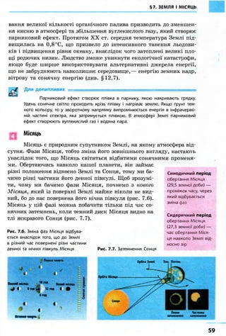 §7. ЗЕМЛЯ І МІСЯЦЬ 
вання великої кількості органічного палива призводить до зменшен- 
ня кисню в атмосфері та збільшення вуглекислого газу, який створює 
парниковий ефект. Протягом XX ст. середня температура Землі під- 
вищилась на 0,8 °С, що призвело до інтенсивного танення льодови- 
ків і підвищення рівня океану, внаслідок чого затоплені великі пло- 
щі родючих низин. Людство зможе уникнути екологічної катастрофи, 
якщо буде ширше використовувати альтернативні джерела енергії, 
що не забруднюють навколишнє середовище,— енергію земних надр, 
вітрову та сонячну енергію (див. §12.7). 
Для допитливих = 
Парниковий ефект створює плівка в парнику, якою накривають грядку. 
Удень сонячне світло проходить крізь плівку і нагріває землю. Якщо ґрунт тем- 
ного кольору, то у зворотному напрямку випромінюється енергія в інфрачерво- 
ній частині спектра, яка затримується плівкою. В атмосфері Землі парниковий 
ефект створюють вуглекислий газ і водяна пара. 
Місяць 
Місяць є природним супутником Землі, на якому атмосфера від- 
сутня. Фази Місяця, тобто зміна його зовнішнього вигляду, настають 
унаслідок того, що Місяць світиться відбитими сонячними променя- 
ми. Обертаючись навколо нашої планети, він займає 
різні положення відносно Землі та Сонця, тому ми ба- 
чимо різні частини його денної півкулі. Щоб зрозумі- 
ти, чому ми бачимо фази Місяця, почнемо з нового 
Місяця, який із поверхні Землі майже ніколи не вид- 
ний, бо до нас повернена його нічна півкуля (рис. 7.6). 
Місяць у цій фазі можна побачити тільки під час со- 
нячних затемнень, коли темний диск Місяця видно на 
тлі яскравого Сонця (рис. 7.7). 
Рис. 7.6. Зміна фаз Місяця відбува- 
ється внаслідок того, що до Землі 
в різний час повернені різні частини 
денної та нічної півкуль Місяця 
Синодичний період 
обертання Місяця 
(29,5 земної доби) — 
проміжок часу, через 
який відбувається 
зміна фаз 
Рис. 7.7. Затемнення Сонця 
Сидеричний період 
обертання Місяця 
(27,3 земної доби) — 
час обертання Міся- 
ця навколо Землі від- 
носно зір 
Перша чверть шЯ^Ш^Ш « і 
Повний місяць ,1 8 г о д Новий місяць 
І і 0 год v 12 год і # 
б год 
« і 
4 
Остання чверть 
X £ш ое. 
Орбіта Землі 
Орбіта Місяця 
Сонце 
Повне Часткове 
затемненнл затемнення 
59 
 