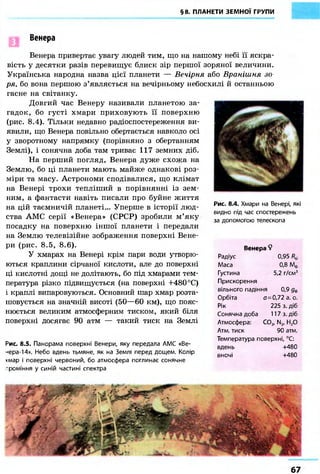 §8. ПЛАНЕТИ ЗЕМНОЇ ГРУПИ 
Венера 
Венера привертає увагу людей тим, що на нашому небі її яскра- 
вість у десятки разів перевищує блиск зір першої зоряної величини. 
Українська народна назва цієї планети — Вечірня або Вранішня зо- 
ря, бо вона першою з'являється на вечірньому небосхилі й останньою 
гасне на світанку. 
Довгий час Венеру називали планетою за- 
гадок, бо густі хмари приховують її поверхню 
(рис. 8.4). Тільки недавно радіоспостереження ви- 
явили, що Венера повільно обертається навколо осі 
у зворотному напрямку (порівняно з обертанням 
Землі), і сонячна доба там триває 117 земних діб. 
На перший погляд, Венера дуже схожа на 
Землю, бо ці планети мають майже однакові роз- 
міри та масу. Астрономи сподівалися, що клімат 
на Венері трохи тепліший в порівнянні із зем- 
ним, а фантасти навіть писали про буйне життя 
на цій таємничій планеті... Уперше в історії люд- 
ства АМС серії «Венера» (СРСР) зробили м'яку 
посадку на поверхню іншої планети і передали 
на Землю телевізійне зображення поверхні Вене- 
ри (рис. 8.5, 8.6). 
У хмарах на Венері крім пари води утворю- 
ються краплини сірчаної кислоти, але до поверхні 
ці кислотні дощі не долітають, бо під хмарами тем- 
пература різко підвищується (на поверхні +480 °С) 
і краплі випаровуються. Основний шар хмар розта- 
шовується на значній висоті (50—60 км), що пояс- 
нюється великим атмосферним тиском, який біля 
поверхні досягає 90 атм — такий тиск на Землі 
Рис. 8.5. Панорама поверхні Венери, яку передала АМС «Ве- 
-•ера-14». Небо вдень тьмяне, як на Землі перед дощем. Колір 
хмар і поверхні червоний, бо атмосфера поглинає сонячне 
проміння у синій частині спектра 
Рис. 8.4. Хмари на Венері, які 
видно під час спостережень 
за допомогою телескопа 
Венера ? 
Радіус 0,95 R№ 
Маса 0,8 Мф 
Густина 5,2 г/см3 
Прискорення 
вільного падіння 0,9 де 
Орбіта £7=0,72 а. о. 
Рік 225 з. діб 
Сонячна доба 117 з. діб 
Атмосфера: С02, N2, Н20 
Атм. тиск 90 атм. 
Температура поверхні, °С: 
вдень +480 
вночі +480 
67 
 