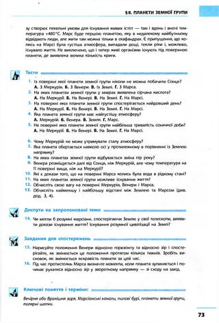 §8. ПЛАНЕТИ ЗЕМНОЇ ГРУПИ 
зу створює пекельні умови для існування живих істот — там і вдень і вночі тем- 
пература +480 °С. Марс буде першою планетою, яку в недалекому майбутньому 
відвідають люди, але жити там можна тільки в скафандрах. Є припущення, що ко- 
лись на Марсі була густіша атмосфера, випадали дощі, текли ріки і, можливо, 
існувало життя. Не виключено, що і тепер живі організми існують під поверхнею 
планети, де виявлена велика кількість криги. 
Із поверхні якої планети земної групи ніколи не можна побачити Сонце? 
А. З Меркурія. Б. З Венери. В. Із Землі. Г. З Марса. 
На яких планетах земної групи у хмарах виявлена сірчана кислота? 
А. На Меркурії. Б. На Венері. В. На Землі. Г. На Марсі. 
На поверхні якої планети земної групи спостерігається найдовший день? 
А. На Меркурії. Б. На Венері. В. На Землі. Г. На Марсі. 
Яка планета земної групи має найгустішу атмосферу? 
А. Меркурій. Б. Венера. В. Земля. Г. Марс. 
На поверхні якої планети земної групи найбільша тривалість сонячної доби? 
А. На Меркурії. Б. На Венері. В. На Землі. Г. На Марсі. 
6. Чому Меркурій не може утримувати сталу атмосферу? 
Яка планета обертається навколо осі у протилежному в порівнянні із Землею 
напрямку? 
8 На яких планетах земної групи відбувається зміна пір року? 
9. Венера розміщується далі від Сонця, ніж Меркурій, але чому температура на 
її поверхні вища, ніж на Меркурії? 
Ю Які є докази того, що на поверхні Марса колись була вода в рідкому стані? 
На яких планетах земної групи можливе існування життя? 
12. Обчисліть свою вагу на поверхні Меркурія, Венери і Марса. 
13. Обчисліть найменшу і найбільшу відстані між Землею та Марсом (див. 
дод. З, 4). 
Диспути на запропоновані теми = 
Чи могли б розумні марсіани, спостерігаючи Землю у свої телескопи, вияви- 
ти докази існування життя? Існування розумної цивілізації на Землі? 
Завдання для спостережень =============================== 
Нарисуйте положення Венери відносно горизонту та відносно зір і спосте- 
рігайте, як змінюється це положення протягом кількох тижнів. Зробіть ви- 
сновок, як змінюється яскравість планети за цей час. 
1 б- Під час протистоянь Марса визначте моменти, коли планета зупиняється і по- 
чинає рухатися відносно зір у зворотному напрямку — зі сходу на захід. 
Ключові поняття і терміни: = = = = = = = = = = = = = = = = = = = = = = = 
Вечірня або Вранішня зоря, Марсіанські канали, пилові бурі, планети земної групи, 
полярні шапки. 
 