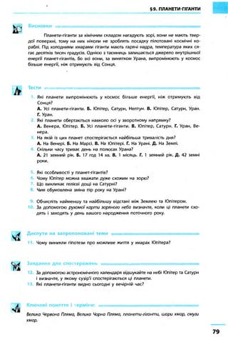 §9. ПЛАНЕТИ-ГІГАНТИ 
В И С Н О В К И : 
Планети-гіганти за хімічним складом нагадують зорі, вони не мають твер- 
дої поверхні, тому на них ніколи не зроблять посадку пілотовані космічні ко- 
раблі. Під холодними хмарами гіганти мають гарячі надра, температура яких ся- 
гає десятків тисяч градусів. Однією з таємниць залишається джерело внутрішньої 
енергії планет-гігантів, бо всі вони, за винятком Урана, випромінюють у космос 
більше енергії, ніж отримують від Сонця. 
Тести ._ • • . = 
Які планети випромінюють у космос більше енергії, ніж отримують від 
Сонця? 
А. Усі планети-гіганти. Б. Юпітер, Сатурн, Нептун. В. Юпітер, Сатурн, Уран. 
Г. Уран. 
Які планети обертаються навколо осі у зворотному напрямку? 
А. Венера, Юпітер. Б. Усі планети-гіганти. В. Юпітер, Сатурн. Г. Уран, Ве- 
нера. 
На якій із цих планет спостерігається найбільша тривалість дня? 
А. На Венері. Б. На Марсі. В. На Юпітері. Г. На Урані. Д. На Землі. 
Скільки часу триває день на полюсах Урана? 
А. 21 земний рік. Б. 17 год 14 хв. В. 1 місяць. Г. 1 земний рік. Д. 42 земні 
роки. 
Які особливості у планет-гігантів? 
Чому Юпітер можна вважати дуже схожим на зорю? 
Що викликає гелієві дощі на Сатурні? 
Чим обумовлена зміна пір року на Урані? 
Обчисліть найменшу та найбільшу відстані між Землею та Юпітером. 
За допомогою рухомої карти зоряного неба визначте, коли ці планети схо- 
дять і заходять у день вашого народження поточного року. 
Диспути на запропоновані теми . ... . 
1 Чому виникли гіпотези про можливе життя у хмарах Юпітера? 
Завдання для спостережень —т- • „ 
За допомогою астрономічного календаря відшукайте на небі Юпітер та Сатурн 
і визначте, у якому сузір'ї спостерігаються ці планети. 
Які планети-гіганти видно сьогодні у вечірній час? 
Ключові поняття і терміни: ..., , 
Велика Червона Пляма, Велика Чорна Пляма, планети-гіганти, шари хмар, смуги 
хмар. 
 