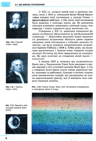 §1. ЩО ВИВЧАЄ АСТРОНОМІЯ? 
Рис. 1.8. Г. Галілей 
(1564—1642) 
Рис. 1.9. І. Ньютон 
(1643—1727) 
Рис. 1.11. Перший у світі 
штучний супутник Землі 
(СРСР) 
У XIX ст. почався новий етап у вивченні кос- 
мосу, коли у 1814 р. німецький фізик Йозеф Фраун- 
гофер відкрив лінії поглинання у спектрі Сонця — 
фраунгоферові лінії (рис. 1.10), потім лінії поглинання 
були виявлені у спектрах інших зір. За допомогою 
спектрів астрономи визначають хімічний склад, тем- 
пературу і навіть швидкість руху космічних тіл. 
Створення у XX ст. видатним німецьким фі- 
зиком Альбертом Айнштайном (у російськомовній 
літературі — Зйнштейн) загальної теорії відносно- 
сті допомогло астрономам збагнути дивне червоне 
зміщення ліній поглинання у спектрах далеких га- 
лактик, що було відкрите американським астроно- 
мом Едвіном Габблом у 1929 р. Габбл довів, що галак- 
тики розлітаються, і пізніше вчені створили теорію 
еволюції Всесвіту від його зародження до сьогоден- 
ня. Це дало поштовх до створення нової науки — 
космології. 
4 жовтня 1957 р. почалась ера космонавтики. 
Цього дня у Радянському Союзі було запущено в кос- 
мос перший у світі штучний супутник Землі (рис. 1.11), 
у створенні якого брали участь також українські вче- 
ні, інженери та робітники. Сьогодні в космосі літають 
сотні автоматичних станцій, які досліджують не тіль- 
ки навколоземний простір, але й вивчають інші пла- 
нети Сонячної системи. 
Рис. 1.10. Спектр Сонця. Темні лінії поглинання утворюються 
в атмосферах Землі й Сонця 
 