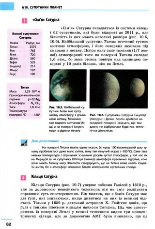 §10. СУПУТНИКИ ПЛАНЕТ 
«Сім'я» Сатурна 
Великі супутники 
Сатурна 
Назва Радіус, км 
Титан 2575 
Рея 765 
Япет 720 
Діона 560 
Тефія 525 
Енцелад 251 
Мімас 197 
Янус 100 
Титан 
Маса 1,25-1023 кг 
Прискорення вільного 
падіння д=0,14дф 
Атмосфера N2, СН4 
Тиск 1,6 атм. 
Температура 
поверхні, °С -180° 
«Сім'я» Сатурна складається із системи кілець 
і 62 супутників, які були відкриті до 2011 p., але 
більшість із них мають невеликі розміри (рис. 10.5, 
10.6). Найбільший супутник Титан оточений густою 
азотною атмосферою, і його поверхня захована під 
хмарами з метану. Попри малу силу тяжіння (1/7 зем- 
ної) атмосферний тиск на поверхні Титана складає 
1,6 атм., бо маса стовпа повітря над одиницею по- 
верхні у 10 разів більша, ніж на Землі. 
І 
Рис. 10.5. Найбільший су- 
путник Титан має густу 
азотну атмосферу з доміш- 
Рис. 10.6. Супутники Сатурна Енцелад 
ками метану. Можливо, 
(ліворуч) і Діона. Безліч кратерів на 
там падають метанові до- 
льодовій поверхні свідчать, що там 
щі, а на поверхні існують 
давно не відбувалася будь-яка текто- 
моря з рідкого метану 
нічна діяльність 
Для допитливих ===================^^ 
На поверхні Титана навіть удень морок, бо крізь 100-кілометровий шар ту- 
ману пробивається дуже мало світла, тому там пекучий мороз (-180 °С). Саме така 
низька температура і спричиняє існування досить густої атмосфери, у той час як 
на Меркурії та на супутнику Юпітера Ганімеді атмосфера практично відсутня, хоча 
вони мають більшу масу. Фантасти стверджують, що на Титані може навіть існува- 
ти життя, бо в атмосфері виявлено багато компонентів органічних сполук. 
Кільця Сатурна 
Кільця Сатурна (рис. 10.7) уперше побачив Галілей у 1610 p., 
але за допомогою невеликого телескопа він не зміг розпізнати 
справжню суть спостереження. Він виявив, що з боків Сатурн має 
дві ґулі, які зливаються, якщо дивитися на них із великої від- 
стані. Тільки у 1659 р. датський астроном X. Гюйгенс довів, що 
ґулі є тонким плоским кільцем навколо Сатурна. Під час спосте- 
режень із поверхні Землі у великі телескопи видно три концен- 
тричних кільця, але за допомогою АМС було виявлено, що ці 
82 
 