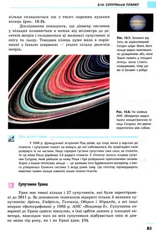 §10. СУПУТНИКИ ПЛАНЕТ 
Рис. 10.7. Залежно від 
того, як зорієнтований 
Сатурн щодо Землі, його 
кільця видно максималь- 
но розкритими або, коли 
Земля лежить у площині 
кілець, вони стають 
невидимими, тому що 
ми їх бачимо з ребра 
Рис. 10.8. На знімках 
АМС «Вояджер» видно 
тисячі концентричних кі- 
лець Сатурна, які дивно 
переплетені між собою 
кільця складаються ще з тисяч окремих вузьких 
кілець (рис. 10.8). 
Дослідження показують, що діаметр частинок 
у кільцях коливається в межах від міліметра до де- 
сятків метрів і складаються ці маленькі супутники зі 
снігу та льоду. Товщина кілець дуже мала в порів- 
нянні з їхньою шириною — усього кілька десятків 
метрів. 
Д л я ДОПИТЛИВИХ • 
У 1848 р. французький астроном Рош довів, що існує межа у відстані до 
планети, і супутники планет не можуть до неї наближатися, бо гравітаційні сили 
розірвуть їх на частини. Якщо середня густина супутника така сама, як планети, 
то ця межа Роша дорівнює 2,4 радіуса планети. Є гіпотеза: колись існував супут- 
ник Сатурна, який увійшов за межу Роша і був розірваний припливними силами. 
Згідно з іншою гіпотезою, кільця — це залишки того будівельного матеріалу, з яко- 
го утворилася Сонячна система 5 млрд років тому. Цю гіпотезу підтверджують 
невеликі тьмяні кільця навколо інших планет-гігантів. 
Супутники Урана 
Уран має темні кільця і 27 супутників, які були зареєстрова- 
ні до 2011 р. За допомогою телескопів відкриті тільки 5 великих су- 
путників: Аріель, Умбріель, Титанія, Оберон і Міранда, а всі інші 
вперше сфотографовані у 1986 р. АМС «Вояджер-2». Супутники по- 
вернені до Урана однією півкулею, а їхні орбіти лежать у площині ек- 
ватора, внаслідок чого на всіх супутниках відбувається така ж див- 
на зміна пір року, як і на Урані (див. §9). 
83 
 