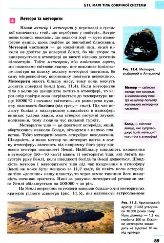§11. МАЛІ ТІЛА СОНЯЧНОЇ СИСТЕМИ 
Метеори та метеорити 
Назви метеор і метеорит у перекладі з грець- 
кої означають: «той, що перебуває у повітрі». Астро- 
номи колись вважали, що падаючі зорі — суто атмос- 
ферне явище, щось подібне до звичайної блискавки. 
Метеорні частинки — це космічний пил, який ні- 
коли не долітає до поверхні Землі, бо він згоряє та 
випаровується в атмосфері на висоті кількох десятків 
кілометрів. Тобто метеором, або падаючою зорею, 
ми називаємо світлове явище, яке викликає іонізова- 
не повітря на шляху польоту метеорної частинки, бо 
саму мікроскопічну порошинку помітити неможливо. 
Метеорити мають більшу масу, тому вони можуть 
досягти поверхні Землі (рис. 11.4). Коли метеоритне 
тіло з великою швидкістю летить в атмосфері, то че- 
рез опір повітря воно нагрівається до температури ви- 
ще 10 000 °С і починає світитись, як розжарена куля, 
яку називають болідом (від грец.— спис). Під час по- 
льоту боліда з надзвуковою швидкістю в атмосфері 
виникає ударна хвиля, яка створює потужні звукові 
коливання, тому людина чує сильний гуркіт. 
Метеоритне тіло — це фрагмент астероїда, який, 
Рис. 11.4. Метеорит, 
знайдений в Антарктиці 
Метеор — світлове 
явище, яке виникає 
в іонізованому пові- 
трі на шляху польоту 
маленьких метеорних 
частинок 
Болід — світлове 
явище, яке супрово- 
джує політ метеорит- 
ного тіла в атмосфері 
обертаючись навколо Сонця, зіткнувся з нашою пла- 
нетою. Тобто метеорити мають астероїдне походження. 
Швидкість, з якою метеор чи метеорит влітає в зем- 
ну атмосферу, залежить від напрямку його руху від- 
носно вектора швидкості Землі. Найбільшу швидкість входження 
в атмосферу (50—70 км/с) мають ті метеоритні тіла, які летять на- 
зустріч руху Землі, коли швидкості боліда та Землі додаються. Швид- 
кість метеора і метеоритного тіла під час входження в атмосферу 
Землі не може бути меншою за 11,2 км/с, бо навіть коли астероїд- 
не тіло «доганяє» нашу планету, то через земне тяжіння його швид- 
кість починає зростати. Нині за рахунок метеоритної речовини ма- 
са Землі збільшується на 500000 т за рік. 
На Землі астрономи та геологи виявили більше сотні метеоритних 
кратерів різного діаметра (рис. 11.5), які називають астроблемами 
Рис. 11.5. Аризонський 
кратер (США) утворив- 
ся 10000 років тому. 
Його діаметр — 1,2 км, 
глибина 200 м. Оскол- 
ки метеорита знахо- 
дять на відстані 30 км 
від кратера 
89 
 