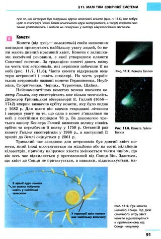 §11. МАЛІ ТІЛА СОНЯЧНОЇ СИСТЕМИ 
про те, що метеорит був льодяним ядром невеликої комети (див. п. 11.6), яке вибух- 
нуло в атмосфері Землі. Газові компоненти ядра випарувалися, а тверді силікатні час- 
тинки розплавились і випали на поверхню у вигляді мікроскопічних частинок. 
Комети 
Комети (від грец.— волохатий) своїм незвичним 
виглядом привертають найбільшу увагу людей, бо во- 
ни мають дивний красивий хвіст. Комети є залишка- 
ми космічної речовини, з якої утворилися планети 
Сонячної системи. За традицією кометі дають назву 
на честь тих астрономів, які першими побачили її на 
небі (рис. 11.7, 11 8). Часто комети відкривали ама- 
тори астрономії і навіть школярі. На честь україн- 
ських астрономів названі комети Герасименка, Неуй- 
міна, Скоритченка, Черних, Чурюмова, Шайна. 
Найзнаменитішою кометою можна вважати ко- 
мету Галлея, яку спостерігають вже кілька тисячоліть. 
Директор Гринвіцької обсерваторії Е. Галлей (1656— 
1742) вперше визначив орбіту комети, яку було видно 
у 1682 р. Для цього він вивчив стародавні літописи 
і звернув увагу на те, що одна з комет з'являлася на 
небі з постійним періодом 76 р. За допомогою тре- 
тього закону Кеплера Галлей визначив велику піввісь 
орбіти та передбачив її появу у 1758 р. Останній раз 
комету Галлея спостерігали у 1986 p., а наступний її 
приліт до Землі очікується у 2061 р. 
рис. 11.7. Комета Галлея 
Рис. 11.8. Комета Гейла- 
Боппа 
Тривалий час загадкою для астрономів був довгий хвіст ко- 
мети, який іноді простягається на мільйони або на сотні мільйонів 
кілометрів, причому напрямок хвоста змінюється таким чином, що 
він весь час відхиляється у протилежний від Сонця бік. Здається, 
що хвіст до Сонця не притягується, а навпаки, відштовхується, на- 
В афелії ядро комети 
 не можна побачити 
навіть у найбільші 
телескопи 
 і' 
У перигелії хвіст комети 
має найбільшу величину 
Рис. 11.9. Рух комети 
навколо Сонця. Під дією 
сонячного вітру хвіст 
комети відштовхується 
в протилежному від 
Сонця напрямку 
91 
 