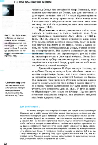 §11. МАЛІ ТІЛА СОНЯЧНОЇ СИСТЕМИ 
Рис. 11.10. Ядро коме- 
ти Галлея на відстані 
кількох тисяч кіломет- 
рів. Довжина дуже тем- 
ного ядра — 15 км, ши- 
рина — 8 км. З отворів, 
що розташовані на по- 
верхні, вириваються 
струмені газу 
Сонячний вітер скла- 
дається з елементар- 
них частинок та окре- 
мих ядер легких 
хімічних елементів, 
які летять від Сонця 
чебто від Сонця дме своєрідний вітер. Зазвичай, хвіст 
комети притягується до Сонця, але для частинок із 
діаметром меншим ніж 10 5 м сила відштовхування 
стає більшою за силу притягання. Хвіст комет саме 
і складається з мікроскопічних частинок космічно- 
го пилу, на які діє відштовхувальна сила сонячного 
вітру (рис. 11.9). 
Ядро комети, з якого утворюється хвіст, скла- 
дається в основному з льоду. Уперше воно було 
сфотографоване радянською АМС «Вега» у 1986 р. 
(рис. 11.10). Діаметр таких крижаних ядер може 
бути всього кілька десятків кілометрів, тому на вели- 
кій відстані від Землі їх не видно. Крига у ядрах ко- 
мет, які часто наближуються до Сонця, з часом повніс- 
тю випаровується. Від комети залишаються тверді 
силікатні пилинки, які продовжують рух по орбіті 
та перетворюються в метеорні потоки. Коли Зем- 
ля перетинає орбіту такого метеорного потоку, спо- 
стерігається «зоряний дощ», у цей час на небі мож- 
на побачити тисячі метеорів. 
Датський астроном Я. Оорт висунув гіпотезу, що 
за орбітою Нептуна можуть бути мільйони таких ко- 
метних ядер (хмара Оорта), але з них тільки невели- 
ка кількість підходить у перигелії близько до Сонця. 
Під впливом гравітаційного збурення великих планет 
комети можуть змінити свою орбіту і навіть зіткнути- 
ся з ними. Такою катастрофою міг бути також вибух 
Тунгуського метеорита (див. п. 11.5). У 1994 р. коме- 
та Шумейкера—Леві упала на Юпітер. Під час цього 
зіткнення виділилась енергія, яка дорівнює вибухові 
мільйонів ядерних бомб. 
Для допитливих = = = = = = = = = = = = = = = = = = = = = = = = = 
Чи можна використати астероїди і комети для потреб нашої цивілізації? 
Можливо, що в майбутньому астероїди можна пристосувати як бази для між- 
планетних експедицій. Деякі астероїди можуть містити рідкісні хімічні елемен- 
ти, які можна було б застосовувати при спорудженні космічних поселень як 
у космосі, так і на поверхні супутників планет. Під час космічного будівництва 
треба пам'ятати, що прискорення вільного падіння на астероїдах дуже мале, то- 
му один необережний поштовх ногою може надати космонавтові другу косміч- 
ну швидкість. Температура на поверхні астероїдів залежить від кольору поверх- 
ні та відстані до Сонця. У головному поясі астероїдів на відстані 2,8 а. о. від 
Сонця температура на денному боці рідко піднімається вище ніж 0°С, але ас- 
тероїди групи Аполлона, Амура і Атона, які рухаються по дуже витягнутих ор- 
бітах, у перигелії можуть нагріватися до +500 °С. 
92 
 