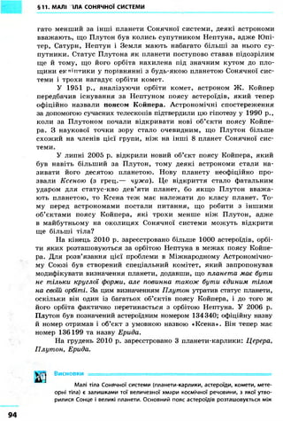 §11. МАЛІ ТІЛА СОНЯЧНОЇ СИСТЕМИ 
гато менший за інші планети Сонячної системи, деякі астрономи 
вважають, що Плутон був колись супутником Нептуна, адже Юпі- 
тер, Сатурн, Нептун і Земля мають набагато більші за нього су- 
путники. Статус Плутона як планети поступово ставав підозрілим 
ще й тому, що його орбіта нахилена під значним кутом до пло- 
щини ектлпггики у порівнянні з будь-якою планетою Сонячної сис- 
теми і трохи нагадує орбіти комет. 
У 1951 p., аналізуючи орбіти комет, астроном Ж. Койпер 
передбачив існування за Нептуном поясу астероїдів, який тепер 
офіційно назвали поясом Койпера. Астрономічні спостереження 
за допомогою сучасних телескопів підтвердили цю гіпотезу у 1990 p., 
коли за Плутоном почали відкривати нові об'єкти поясу Койпе- 
ра. З наукової точки зору стало очевидним, що Плутон більше 
схожий на членів цієї групи, ніж на інші 8 планет Сонячної сис- 
теми. 
У липні 2005 р. відкрили новий об'єкт поясу Койпера, який 
був навіть більший за Плутон, тому деякі астрономи стали на- 
зивати його десятою планетою. Нову планету неофіційно про- 
звали Ксеною (з грец.— чужа). Це відкриття стало фатальним 
ударом для статус-кво дев'яти планет, бо якщо Плутон вважа- 
ють планетою, то Ксена теж має належати до класу планет. То- 
му перед астрономами постали питання, що робити з іншими 
об'єктами поясу Койпера, які трохи менше ніж Плутон, адже 
в майбутньому на околицях Сонячної системи можуть відкрити 
ще більші тіла? 
На кінець 2010 р. зареєстровано більше 1000 астероїдів, орбі- 
ти яких розташовуються за орбітою Нептуна в межах поясу Койпе- 
ра. Для розв'язання цієї проблеми в Міжнародному Астрономічно- 
му Союзі був створений спеціальний комітет, який запропонував 
модифікувати визначення планети, додавши, що планета має бути 
не тільки круглої форми, але повинна також бути єдиним тілом 
на своїй орбіті. За цим визначенням Плутон утратив статус планети, 
оскільки він один із багатьох об'єктів поясу Койпера, і до того ж 
його орбіта фактично перетинається з орбітою Нептуна. У 2006 р. 
Плутон був позначений астероїдним номером 134340; офіційну назву 
й номер отримав і об'єкт з умовною назвою «Ксена». Він тепер має 
номер 136199 та назву Ерида. 
На грудень 2010 р. зареєстровано 3 планети-карлики: Церера, 
Плутон, Ерида. 
Висновки 
Малі тіла Сонячної системи (планети-карлики, астероїди, комети, мете- 
орні тіла) є залишками тої величезної хмари космічної речовини, з якої утво- 
рилися Сонце і великі планети. Основний пояс астероїдів розташовується між 
 