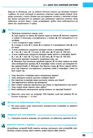 §11. МАЛІ ТІЛА СОНЯЧНОЇ СИСТЕМИ 
Марсом та Юпітером, але за орбітою Нептуна існують ще мільйони плането- 
подібних тіл (пояс Койпера) та мільйони кометних ядер (хмара Оорта). Асте- 
роїди, можливо, стануть базами для дослідження космосу, а металеві астеро- 
їди можна використати як джерело для добування корисних копалин. Існує 
небезпека зустрічі Землі з тими астероїдами, орбіти яких наближуються до 
Землі або перетинають її орбіту. 
Тести ======================^ 
1. Метеором називається явище, коли: 
А. Зорі падають на Землю. Б. Каміння падає на Землю. В. Пилинки згоряють 
у повітрі. Г. Блискавки спостерігаються у повітрі. Д. Пил викидається в ат- 
мосферу. 
З чого складається ядро комети? 
А. Із льоду та пилу. Б. Із заліза. В. Із каміння. Г. Із розжарених газів. Д. Із па- 
ри води. 
3. З якою найменшою швидкістю метеорит влітає в атмосферу Землі? 
А. 1 м/с. Б. 1 км/с. В. 11,2 км/с. Г. 22,2 км/с. Д. 70 км/с. Е. 100 км/с. 
З якою найбільшою швидкістю метеорит може влетіти в атмосферу Землі? 
А. 1 м/с. Б. 1 км/с. В. 11,2 км/с. Г. 22,2 км/с. Д. 70 км/с. Е. 100 км/с. 
5. Тунгуський метеорит називають загадковим тому, що: 
А. Метеорит був космічним кораблем марсіян. Б. На місці падіння не вияв- 
лено метеоритного кратера. В. В атмосфері стався спалах, що нагадував ви- 
бух ядерної бомби. Г. Метеорит був брилою льоду. Д. Після падіння метео- 
рита над Європою спостерігалося загадкове сяйво в атмосфері і вночі не 
було видно зір. 
Чому більшість астероїдів мають неправильну форму? 
7. Чому метеорити можуть досягати поверхні Землі? 
8. Яке сімейство астероїдів може викликати загрозу для Землі? 
9. Чим відрізняється метеор від метеорита? 
10. Хвіст комети зазвичай притягується до Сонця чи відштовхується від нього? 
11. Чому комета може змінити свою орбіту? 
12. Який найбільший метеоритний кратер виявили на території України? 
13. Обчисліть свою вагу на астероїді 1709 Україна, який має діаметр 20 км. 
Густина астероїда — 3 г/см3. 
Диспути на запропоновані теми — 
14. Яка ваша думка щодо практичного використання астероїдів як джерела 
корисних копалин? 
Завдання для спостережень =============================== 
15. Порахуйте кількість метеорів, які пролітають по небосхилу протягом 30 хв. 
Ключові поняття і терміни: ========================== 
Астроблема, астероїд, болід, комета, метеор, метеорит, пояс астероїдів, пояс 
Койпера, ступінь ризику, хвіст комети, хмара Оорта, ядро комети. 
 
