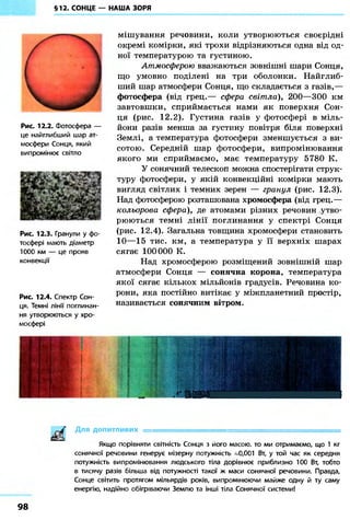 §12. СОНЦЕ — НАША ЗОРЯ 
Рис. 12.2. Фотосфера — 
це найглибший шар ат- 
мосфери Сонця, який 
випромінює світло 
Рис. 12.3. Гранули у фо- 
тосфері мають діаметр 
1000 км — це прояв 
конвекції 
Рис. 12.4. Спектр Сон- 
ця. Темні лінії поглинан- 
ня утворюються у хро- 
мосфері 
мішування речовини, коли утворюються своєрідні 
окремі комірки, які трохи відрізняються одна від од- 
ної температурою та густиною. 
Атмосферою вважаються зовнішні шари Сонця, 
що умовно поділені на три оболонки. Найглиб- 
ший шар атмосфери Сонця, що складається з газів,— 
фотосфера (від грец.— сфера світла), 200—300 км 
завтовшки, сприймається нами як поверхня Сон- 
ця (рис. 12.2). Густина газів у фотосфері в міль- 
йони разів менша за густину повітря біля поверхні 
Землі, а температура фотосфери зменшується з ви- 
сотою. Середній шар фотосфери, випромінювання 
якого ми сприймаємо, має температуру 5780 К. 
У сонячний телескоп можна спостерігати струк- 
туру фотосфери, у якій конвекційні комірки мають 
вигляд світлих і темних зерен — гранул (рис. 12.3). 
Над фотосферою розташована хромосфера (від грец.— 
кольорова сфера), де атомами різних речовин утво- 
рюються темні лінії поглинання у спектрі Сонця 
(рис. 12.4). Загальна товщина хромосфери становить 
10—15 тис. км, а температура у її верхніх шарах 
сягає 100000 К. 
Над хромосферою розміщений зовнішній шар 
атмосфери Сонця — сонячна корона, температура 
якої сягає кількох мільйонів градусів. Речовина ко- 
рони, яка постійно витікає у міжпланетний простір, 
називається сонячним вітром. 
і 
шшшшшшшшшшшш/шя^шшшшш^шшшшшшшш 
Д л я ДОПИТЛИВИХ =============================================; 
Якщо порівняти світність Сонця з його масою то ми отримаємо, що 1 кг 
сонячної речовини генерує мізерну потужність ~0,001 Вт, у той час як середня 
потужність випромінювання людського тіла дорівнює приблизно 100 Вт, тобто 
в тисячу разів більша від потужності такої ж маси сонячної речовини. Правда, 
Сонце світить протягом мільярдів років, випромінюючи майже одну й ту саму 
енергію, надійно обігр ваючи Землю та інші тіла Сонячної системи! 
98 
 