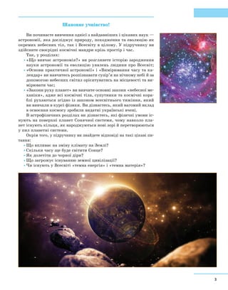 3
Шановне учнівство!
Ви починаєте вивчення однієї з найдавніших і цікавих наук —
астрономії, яка досліджує природу, походження та еволюцію як
окремих небесних тіл, так і Всесвіту в цілому. У підручнику ви
здійсните своєрідні космічні мандри крізь простір і час.
Так, у розділах:
•	«Що вивчає астрономія?» ви розглянете історію зародження
науки астрономії та еволюцію уявлень людини про Всесвіт;
•	«Основи практичної астрономії» і «Вимірювання часу та ка-
лендар» ви навчитесь розпізнавати сузір’я на нічному небі й за
допомогою небесних світил орієнтуватись на місцевості та ви-
мірювати час;
•	«Закони руху планет» ви вивчите основні закони «небесної ме-
ханіки», адже всі космічні тіла, супутники та космічні кора-
блі рухаються згідно із законом всесвітнього тяжіння, який
ви вивчали в курсі фізики. Ви дізнаєтесь, який вагомий вклад
в освоєння космосу зробили видатні українські вчені.
В астрофізичних розділах ви дізнаєтесь, які фізичні умови іс-
нують на поверхні планет Сонячної системи, чому навколо пла-
нет існують кільця, як народжуються нові зорі й перетворюються
у пил планетні системи.
Окрім того, у підручнику ви знайдете відповіді на такі цікаві пи-
тання:
•	Що впливає на зміну клімату на Землі?
•	Скільки часу ще буде світити Сонце?
•	Як долетіти до чорної діри?
•	Що загрожує існуванню земної цивілізації?
•	Чи існують у Всесвіті «темна енергія» і «темна матерія»?
 