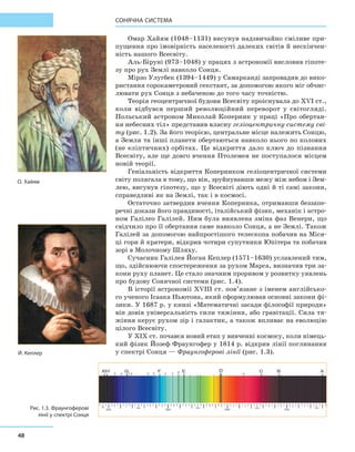 48
Сонячна система
Омар Хайям (1048–1131) висунув надзвичайно сміливе при-
пущення про імовірність населеності далеких світів й нескінчен-
ність нашого Всесвіту.
Аль-Біруні (973–1048) у працях з астрономії висловив гіпоте-
зу про рух Землі навколо Сонця.
Мірзо Улугбек (1394–1449) у Самарканді запровадив до вико-
ристання сорокаметровий секстант, за допомогою якого міг обчис-
лювати рух Сонця з небаченою до того часу точністю.
Теорія геоцентричної будови Всесвіту проіснувала до ХVІ ст.,
коли відбувся перший революційний переворот у  світогляді.
Польський астроном Миколай Коперник у праці «Про обертан-
ня небесних тіл» представив власну геліоцентричну систему сві-
ту (рис. 1.2). За його теорією, центральне місце належить Сонцю,
а Земля та інші планети обертаються навколо нього по колових
(не еліптичних) орбітах. Це відкриття дало ключ до пізнання
Всесвіту, але ще довго вчення Птолемея не поступалося місцем
новій теорії.
Геніальність відкриття Коперником геліоцентричної системи
світу полягала в тому, що він, зруйнувавши межу між небом і Зем-
лею, висунув гіпотезу, що у Всесвіті діють одні й ті самі закони,
справедливі як на Землі, так і в космосі.
Остаточно затвердив вчення Коперника, отримавши беззапе-
речні докази його правдивості, італійський фізик, механік і астро-
ном Галілео Галілей. Ним була виявлена зміна фаз Венери, що
свідчило про її обертання саме навколо Сонця, а не Землі. Також
Галілей за допомогою найпростішого телескопа побачив на Міся-
ці гори й кратери, відкрив чотири супутники Юпітера та побачив
зорі в Молочному Шляху.
Сучасник Галілея Йоган Кеплер (1571–1630) уславлений тим,
що, здійснюючи спостереження за рухом Марса, визначив три за-
кони руху планет. Це стало значним проривом у розвитку уявлень
про будову Сонячної системи (рис. 1.4).
В історії астрономії XVIII ст. пов’язане з іменем англійсько-
го ученого Ісаака Ньютона, який сформулював основні закони фі-
зики. У 1687 р. у книзі «Математичні засади філософії природи»
він довів універсальність сили тяжіння, або гравітації. Сила тя-
жіння керує рухом зір і галактик, а також впливає на еволюцію
цілого Всесвіту.
У XIX ст. почався новий етап у вивченні космосу, коли німець-
кий фізик Йозеф Фраунгофер у 1814 р. відкрив лінії поглинання
у спектрі Сонця — Фраунгоферові лінії (рис. 1.3).
О. Хайям
Й. Кеплер
Рис. 1.3. Фраунгоферові
лінії у спектрі Сонця
 