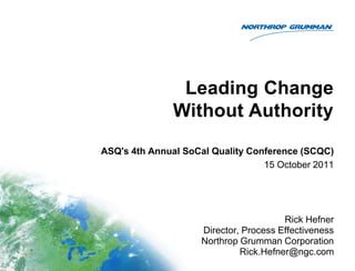 Leading Change
Without Authority
ASQ's 4th Annual SoCal Quality Conference (SCQC)
15 October 2011
Rick Hefner
Director, Process Effectiveness
Northrop Grumman Corporation
Rick.Hefner@ngc.com
 