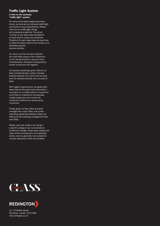 ASSET
13 - 15 Mallow Street
Old Street London EC1Y 8RD
www.redington.co.uk
Traffic Light System
A note on the summary
“traffic light” system:
For many of the asset classes described
herein, we have set out indicative traffic light
summaries on key characteristics. Please
note that our traffic light ratings
are necessarily subjective. The actual
“scoring” of any asset class will depend
on each client’s unique circumstances.
Therefore, for each asset class we have tried
to reflect the likely impact of its inclusion on a
diversified pension
scheme portfolio.
For return and risk we have indicated
the most likely impact of the investment
on the overall scheme’s risk and return
characteristics, with green being positive,
amber neutral and red negative.
For liquidity specifically, green refers to at
least monthly liquidity, amber indicates
liquidity between one month and one year,
and red indicates liquidity over one year at
least.
With regard to governance, we grade each
asset class by the governance demands it
may place on a trustee board or investment
committee to understand conceptually,
initially implement and monitor the
investment relative to an active equity
investment.
Finally, green for fees refers to typical
manager fees under 25bp, with amber
indicating typical fees between 25bp and
50bp and red indicating management fees
over 50bp.
Please note that, whilst a red rating in
a specific category may not preclude an
investment outright, these asset classes will
need careful consideration and specialist
advice, and are generally only suitable for
minority allocations within the portfolio.
 