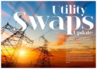 Swaps
Utility
Update
Read a blog about Utility and PFI Swaps here
As pension funds continue to establish deficit
repair strategies, demand for inflation-linked
assets remains strong.  While most schemes gain
exposure to inflation-linked assets through either
their LDI or gilt manager, more agile schemes are
also starting to consider opportunities beyond the
index-linked gilt and collateralised swap markets.
One opportunity has arisen recently deriving from
tighter capital standards, in particular Basel III,
which incentivises banks to reduce the index-
linked swap exposures they have on their books to
regulated UK utility companies and PFI projects.
This has created an opportunity for pension funds
to benefit from the comparative strength of their
own balance sheets to source new inflation-linked
assets.
STEP
5
 