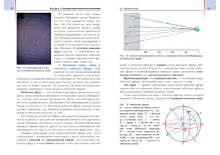 18 Раздел II. Основы практической астрономии 19§2. Звездное небо
В северной части неба можно
отыскать Полярную звезду. Кажется,
что все небо вращается вокруг нее
(рис. 10). На самом же деле вокруг
своей оси вращается Земля с запада
на восток, а весь небосвод вращается в
обратном направлении с востока на за-
пад. Полярная звезда для данной мест-
ности остается почти неподвижной и
на одной и той же высоте над горизон-
том. Очевидно, что суточное движение
звезд (светил) — наблюдаемое ка-
жущееся явление вращения небесного
свода — отражает действительное вра-
щение земного шара вокруг оси.
3. Основные точки, линии и
плоскости небесной сферы. Нам
кажется, что все звезды расположены
на некоторой шаровой поверхности
небосвода и одинаково удалены от наблюдателя. На самом деле они
находятся от нас на различных расстояниях, которые так огромны,
что глаз не может заметить эти различия. Поэтому воображаемую
шаровую поверхность стали называть небесной сферой.
Небесная сфера — это воображаемая сфера произвольного ра-
диуса, центр которой в зависимости от решаемой задачи совмещает-
ся с той или иной точкой пространства. Центр небесной сферы мо-
жет быть выбран в месте наблюдения (глаз наблюдателя), в центре
Земли или Солнца и т. д. Понятием небесной сферы пользуются для
угловых измерений, для изучения взаимного расположения и дви-
жения космических объектов на небе.
На поверхность небесной сферы проецируются видимые положе-
ния всех светил, а для удобства измерений строят на ней ряд точек и
линий. Например, некоторые из звезд «ковша» Большой Медведицы
находятся далеко одна от другой, но для земного наблюдателя они
проецируются на один и тот же участок небесной сферы (рис. 11).
Прямая, проходящая через центр небесной сферы (рис. 12) и
совпадающая с направлением нити отвеса в месте наблюдения, на-
зывается отвесной или вертикальной линией. Она пересекает не-
бесную сферу в точках зенита (верхняя точка пересечения отвесной
линии с небесной сферой) и надира (точка небесной сферы, про-
тивоположная зениту). Плоскость, проходящая через центр небес-
ной сферы и перпендикулярная отвесной линии, называется плос-
костью истинного или математического горизонта.
Вертикальный круг, или вертикал светила, — это большой круг
небесной сферы, проходящий через зенит, светило и надир.
Ось мира — прямая, проходящая через центр небесной сферы
параллельно оси вращения Земли, пересекающая небесную сферу в
двух диаметрально противоположных точках.
Точка пересечения оси мира с небесной сферой, вблизи которой
находится Полярная звезда, называется Северным полюсом мира,
Рис. 10. Суточные дуги све-
тил в полярной области неба
Рис. 11. Схема проецирования звезд в созвездии Большой Медведицы
на небесной сфере
Рис. 12. Небесная сфера:
О — центр небесной сферы (место
нахождения наблюдателя); PN — Се-
верный полюс мира; РS — Южный
полюс мира; РNPS — ось ми-
ра (полярная ось); Z — зенит;
Z′ — надир; E — восток; W — за-
пад; N — север; S — юг; Q — верх-
няя точка небесного экватора;
Q′ — нижняя точка небесного эк-
ватора; ZZ′ — вертикальная линия;
PNMPS — круг склонения; NS — по-
луденная линия; M — светило на
небесной сфере
 