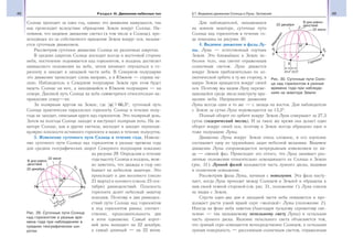 48 Раздел III. Движение небесных тел 49§7. Видимое движение Солнца и Луны. Затмения
Солнце проходит за один год, однако это движение кажущееся, так
как происходит вследствие обращения Земли вокруг Солнца. На-
помним, что видимое движение светил (в том числе и Солнца), про-
исходящее из-за собственного вращения Земли вокруг оси, называ-
ется суточным движением.
Рассмотрим суточное движение Солнца на различных широтах.
В средних широтах Солнце восходит всегда в восточной стороне
неба, постепенно поднимается над горизонтом, в полдень достигает
наивысшего положения на небе, затем начинает опускаться к го-
ризонту и заходит в западной части неба. В Северном полушарии
это движение происходит слева направо, а в Южном — справа на-
лево. Наблюдатель в Северном полушарии Земли при этом будет
видеть Солнце на юге, а находящийся в Южном полушарии — на
севере. Дневной путь Солнца на небе симметричен относительно на-
правления север—юг.
За полярным кругом на Земле, где ϕ 66 5, ,° суточный путь
Солнца практически параллелен горизонту. Солнце в течение полу-
года не заходит, описывая круги над горизонтом. Это полярный день.
Затем на полгода Солнце заходит и наступает полярная ночь. На эк-
ваторе Солнце, как и другие светила, восходит и заходит перпенди-
кулярно плоскости истинного горизонта и видно в течение полусуток.
3. Изменение суточного пути Солнца в течение года. Измене-
ние суточного пути Солнца над горизонтом в разные времена года
для средних географических широт Северного полушария показано
на рисунке 29. Определяя в течение
года высоту Солнца в полдень, мож-
но заметить, что дважды в году оно
бывает на небесном экваторе. Это
происходит в дни весеннего (около
21 марта) и осеннего (около 23 сен-
тября) равноденствий. Плоскость
горизонта делит небесный экватор
пополам. Поэтому в дни равноден-
ствий пути Солнца над горизонтом
и под горизонтом равны; соответ-
ственно, продолжительность дня
и ночи одинакова. Самый корот-
кий день выпадает на 22 декабря,
а самый длинный — на 22 июня.
Для наблюдателей, находящихся
на земном экваторе, суточные пути
Солнца над горизонтом в течение го-
да показаны на рисунке 30.
4. Видимое движение и фазы Лу-
ны. Луна — естественный спутник
Земли. Это ближайшее к Земле не-
бесное тело, она светит отраженным
солнечным светом. Луна движется
вокруг Земли приблизительно по эл-
липтической орбите в ту же сторону, в
какую Земля вращается вокруг своей
оси. Поэтому мы видим Луну переме-
щающейся среди звезд навстречу вра-
щению неба. Направление движения
Луны всегда одно и то же — с запада на восток. Для наблюдателя
с Земли за сутки Луна перемещается на 13,2°.
Полный оборот по орбите вокруг Земли Луна совершает за 27,3
суток (сидерический месяц). И за такое же время она делает один
оборот вокруг своей оси, поэтому к Земле всегда обращено одно и
тоже полушарие Луны.
Движение Луны вокруг Земли очень сложное, и его изучение
составляет одну из труднейших задач небесной механики. Видимое
движение Луны сопровождается непрерывным изменением ее ви-
да — сменой фаз. Происходит это оттого, что Луна занимает раз-
личные положения относительно освещающего ее Солнца и Земли
(рис. 31). Лунной фазой называется часть лунного диска, видимая
в солнечном освещении.
Рассмотрим фазы Луны, начиная с новолуния. Эта фаза насту-
пает, когда Луна проходит между Солнцем и Землей и обращена к
нам своей темной стороной (см. рис. 31, положение 1). Луна совсем
не видна с Земли.
Спустя один-два дня в западной части неба появляется и про-
должает расти узкий яркий серп «молодой» Луны (положение 2).
Иногда на фоне неба заметна (благодаря тусклому сероватому све-
чению — так называемому пепельному свету Луны) и остальная
часть лунного диска. Явление пепельного света объясняется тем,
что лунный серп освещается непосредственно Солнцем, а остальная
лунная поверхность — рассеянным солнечным светом, отраженным
Рис. 29. Суточные пути Солнца
над горизонтом в разные вре-
мена года при наблюдениях в
средних географических ши-
ротах
Рис. 30. Суточные пути Солн-
ца над горизонтом в разные
времена года при наблюде-
ниях на экваторе Земли
 
