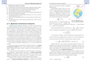 68 Раздел III. Движение небесных тел 69§11. Движение космических аппаратов
Контрольные вопросы и задания
1. Каким образом греческий ученый Эратосфен определил размеры Земли?
2. Как определяют длину дуги меридиана триангуляционным методом?
3. Опишите форму Земли по результатам последних измерений.
4. Что понимают под горизонтальным параллаксом?
5. Как определить расстояние до светила, зная его горизонтальный параллакс?
6. Что такое астрономическая единица?
7. На каком расстоянии от Земли находится небесное тело, если его горизон-
тальный параллакс равен 1″?
8. В чем состоит радиолокационный метод определения расстояний до небес-
ных тел?
9. Что необходимо знать, чтобы вычислить размеры какого-либо тела Сол-
нечной системы?
§ 11. Движение космических аппаратов
1. Космические скорости. Наиболее простой случай движения
тел вблизи поверхности Земли под действием силы тяжести — сво-
бодное падение с начальной скоростью, равной нулю. В этом слу-
чае тело движется прямолинейно с ускорением свободного падения
по направлению к центру Земли. Если тело имеет начальную ско-
рость, величина которой отлична от нуля, и ее вектор направлен не
по вертикали, то тело под действием силы тяжести начнет двигаться
с ускорением свободного падения по криволинейной траектории.
Рассмотрим тело, находящееся за пределами земной атмосферы.
Предположим, что вектор начальной скорости этого тела направлен
по касательной к поверхности Земли. В зависимости от значения на-
чальной скорости дальнейшее движение тела может быть различным:
а) при малых начальных скоростях (v01, v02, v03) тело упадет на
Землю;
б) при некотором определенном значении скорости v1 (первая
космическая скорость) тело станет искусственным спутником и
начнет обращаться вокруг Земли, подобно ее естественному спут-
нику — Луне;
в) при еще большем увеличении значения скорости и достиже-
нии следующего определенного значения v2 (вторая космическая
скорость) тело уйдет от Земли так далеко, что сила земного при-
тяжения практически не будет влиять на его движение. Тело начнет
обращаться вокруг Солнца, подобно искусственной планете;
г) наконец, если скорость тела достигнет определенного значе-
ния v3 — (третья космическая скорость), то данное тело навсегда
уйдет из Солнечной системы в мировое
пространство.
Рассмотрим случай, когда тело ста-
новится искусственным спутником Зем-
ли, т. е. определим первую космическую
скорость v1. Найдем эту скорость по вто-
рому закону Ньютона из условия, что под
действием силы тяготения тело приобре-
тает центростремительное ускорение:
G
mM
Rорб
2
= maц , (1)
где Rорб = R + h — средний радиус ор-
биты тела (рис. 45), R — радиус Зем-
ли, h — высота тела над поверхностью Земли, М — масса Земли,
m — масса тела (спутника).
Для центростремительного ускорения ац =
v
R
v
R h
1
2
1
2
орб
=
+
. Подстав-
ляя это выражение в формулу (1), после сокращений получаем:
v G M
R h1 =
+
.
У поверхности Земли с учетом выражения для ускорения сво-
бодного падения g G M
R
= 2
можно положить h = 0. Тогда первая кос-
мическая скорость (без учета сопротивления воздуха) равна:
v gR1
6 3
9 8 6 37 10 7 9 10= = =, , , м/с. (2)
Таким образом, тело, скорость которого равна 7,9 103
м/с и
направлена по касательной относительно поверхности Земли, ста-
новится искусственным спутником Земли, движущимся по круговой
орбите над Землей. В небесной механике первая космическая ско-
рость называется также круговой скоростью.
Вторая космическая скорость определяется из условия, что тело
должно уйти из сферы земного тяготения и стать спутником Солнца.
Расчеты дают следующее выражение для определения второй кос-
мической скорости (без учета сопротивления воздуха):
v gR2 2= , (3)
где R — радиус Земли.
Рис. 45. Движение спут-
ника по круговой орбите
 