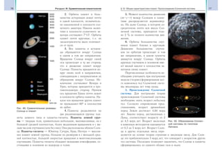 76 Раздел IV. Сравнительная планетология 77§ 12. Общие характеристики планет. Происхождение Солнечной системы
2. Орбиты планет и боль-
шинства астероидов лежат почти
в одной плоскости, незначитель-
но наклоненной к плоскости сол-
нечного экватора. Наклон эклип-
тики к плоскости солнечного эк-
ватора составляет 7°15′. Орбиты
планет почти круговые, т. е. их
эксцентриситеты мало отличают-
ся от нуля.
3. Все планеты и астерои-
ды обращаются вокруг Солнца
в одном и том же направлении.
Вращение Солнца вокруг своей
оси происходит в ту же сторону,
что и движение планет вокруг
Солнца. Планеты вращаются во-
круг своих осей в направлении,
совпадающем с направлением их
обращения вокруг Солнца. Ис-
ключение составляют Венера и
Уран, которые вращаются в про-
тивоположную сторону. Причем
ось вращения Урана почти лежит
в плоскости орбиты планеты. На-
клон оси вращения других планет
не превышают 60° к плоскостям
их орбит.
4. Планеты разделяются на
две различающиеся группы: пла-
неты земного типа и планеты-гиганты. Планеты земной груп-
пы — твердые тела, сравнительно небольшие, маломассивные, но с
большой средней плотностью, более медленным вращением и с ма-
лым числом спутников (или без них). Они расположены вблизи Солн-
ца. Планеты-гиганты — Юпитер, Сатурн, Уран, Нептун — массив-
нее планет земной группы, большие по размерам и с меньшей сред-
ней плотностью, большой скоростью вращения и многочисленными
спутниками. Планеты-гиганты обладают мощными атмосферами, со-
стоящими в основном из водорода и гелия.
5. Момент количества движения
(m v r) между Солнцем и плане-
тами распределяется неравномер-
но. На долю Солнца, в котором со-
средоточена почти вся масса Сол-
нечной системы, приходится толь-
ко 2 % ее полного количества дви-
жения.
6. Орбиты большинства спут-
ников планет близки к круговым.
Движение большинства спутни-
ков по орбитам происходит в том
же направлении, в каком планеты
движутся вокруг Солнца. Орбиты
крупных спутников в основном име-
ют малый наклон к плоскостям эк-
ваторов своих планет.
Перечисленные особенности не-
обходимо учитывать при построении
модели (теории) формирования все-
го комплекса тел Солнечной систе-
мы миллиарды лет тому назад.
3. Происхождение Солнечной
системы. Для построения теории
происхождения Солнечной системы
необходимо знать возраст небесных
тел. Согласно современным пред-
ставлениям, возраст древнейших
пород Земли достигает 4,64 млрд
лет. Анализ пород, доставленных с
Луны, соответствует возрасту от 2
до 4,5 млрд лет. Возраст железных
и каменных метеоритов оценивается
от 0,5 до 5 млрд лет. Возраст Солн-
ца и других отдельных звезд опре-
деляется на основе теории строения и эволюции звезд. Для Солн-
ца это приблизительно 5 млрд лет, что совпадает с возрастом других
тел системы. Последнее позволяет заключить, что Солнце и планеты
сформировались из единого облака газа и пыли.
12-1.tif
Нептун
Уран
Сатурн
Юпитер
Марс
Земля
Венера
Меркурий
млн км
0
500
1000
1500
2000
2500
3000
3500
4000
4500
5000
5500
Рис. 49. Сравнительные размеры
Солнца и планет
Рис. 50. Образование Солнеч-
ной системы по гипотезе
Лапласа
Солнце
 