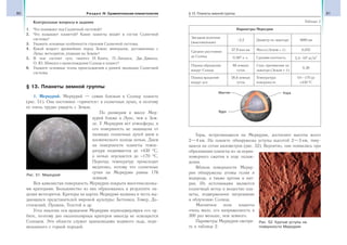 80 Раздел IV. Сравнительная планетология 81§ 13. Планеты земной группы
Контрольные вопросы и задания
1. Что понимают под Солнечной системой?
2. Что называют планетой? Какие планеты входят в состав Солнечной
системы?
3. Укажите основные особенности строения Солнечной системы.
4. Какой возраст древнейших пород Земли; минералов, доставленных с
Луны; метеоритов, упавших на Землю?
5. В чем состоит суть гипотез И. Канта, П. Лапласа, Дж. Джинса,
О. Ю. Шмидта о происхождении Солнца и планет?
6. Укажите основные этапы происхождения и ранней эволюции Солнечной
системы.
§ 13. Планеты земной группы
1. Меркурий. Меркурий — самая близкая к Солнцу планета
(рис. 51). Она постоянно «прячется» в солнечных лучах, и поэтому
ее очень трудно увидеть с Земли.
По размерам и массе Мер-
курий ближе к Луне, чем к Зем-
ле. У Меркурия нет атмосферы, и
его поверхность не защищена от
палящих солнечных лучей днем и
космического холода ночью. Днем
на поверхности планеты темпе-
ратура поднимается до +430 °С,
а ночью опускается до −170 °С.
Перепад температур происходит
медленно, потому что солнечные
сутки на Меркурии равны 176
земным.
Вся каменистая поверхность Меркурия покрыта многочисленны-
ми кратерами. Большинство из них образовались в результате па-
дения метеоритов. Кратеры на картах Меркурия названы в честь вы-
дающихся представителей мировой культуры: Бетховен, Гомер, До-
стоевский, Пушкин, Толстой и др.
Угол наклона оси вращения Меркурия перпендикулярен его ор-
бите, поэтому дно околополярных кратеров никогда не освещается
Солнцем. Эти области служат хранилищами водяного льда, пере-
мешанного с горной породой.
Таблица 2
Параметры Меркурия
Звездная величина
(максимальная)
−2,2 Диаметр по экватору 4880 км
Среднее расстояние
до Солнца
57,9 млн км Масса (Земля = 1) 0,055
0,387 а. е. Средняя плотность 5,4 103
кг/м3
Период обращения
вокруг Солнца
88 земных
суток
Сила притяжения на
экваторе (Земля = 1)
0,38
Период вращения
вокруг оси
58,6 земных
суток
Температура
поверхности
От −170 до
+430 °С
Мантия
Ядро
Кора
Горы, встречающиеся на Меркурии, достигают высоты всего
2—4 км. На планете обнаружены уступы высотой 2—3 км, тяну-
щиеся на сотни километров (рис. 52). Вероятно, они появились при
образовании планеты из-за нерав-
номерного сжатия в ходе охлаж-
дения.
Вблизи поверхности Мерку-
рия обнаружены атомы гелия и
водорода, а также аргона и нат-
рия. Их источниками являются
солнечный ветер и вещество пла-
неты, подверженное нагреванию
и облучению Солнца.
Магнитное поле планеты
очень мало, его напряженность в
300 раз меньше, чем земного.
Параметры Меркурия смотри-
те в таблице 2.
Рис. 51. Меркурий
Рис. 52. Крутые уступы на
поверхности Меркурия
 