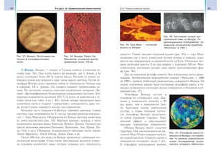 82 Раздел IV. Сравнительная планетология 83§ 13. Планеты земной группы
2. Венера. Венера — вторая от Солнца планета Солнечной си-
стемы (рис. 53). Она почти такого же размера, как и Земля, а ее
масса составляет более 80 % земной массы. На небе ее можно на-
блюдать утром или вечером в виде очень яркого светила. Густая ат-
мосфера Венеры долго скрывала тайны ее поверхности. Ученые еще
в середине XX в. думали, что планета покрыта тропическими ле-
сами. Но достигшие планеты советские космические аппараты «Ве-
нера» сфотографировали безжизненную раскаленную пустыню. Тем-
пература поверхности достигает 470 °С и почти не изменяется в те-
чение суток (см. табл. 3 на с. 84). Густые облака пропускают мало
солнечного света и создают «сумеречную» освещенность даже тог-
да, когда Солнце находится высоко над горизонтом.
Большую часть поверхности Венеры занимают равнины. Самые
высокие горы поднимаются на 11 км над средним уровнем поверхно-
сти — Горы Максвелла. Обнаружены на Венере кратеры диаметром
до сотен километров (рис. 54). Крупные кратеры названы в честь
выдающихся женщин мира (Ахматова, Войнич, Дункан, Орлова) или
просто женскими именами (Антонина, Валентина, Зоя, Ирина, На-
на, Оля и др.). Обширные возвышенности-материки носят имена:
Земля Афродиты, Земля Иштар, Земля Лады и др.
Около 500 млн лет назад на Венере произошла глобальная гео-
логическая катастрофа. Сотни тысяч действующих вулканов изверг-
ли огромное количество лавы, которая покрыла всю поверхность
планеты. Самый высокий потухший вулкан (рис. 55) — гора Маат,
названная так в честь египетской богини истины и порядка, взды-
мается над окружающей ее равниной почти на 8 км. Отдельные вул-
каны достигают высоты 3 км при ширине у подножия 500 км. Мно-
гочисленные застывшие пузыри лавы имеют куполообразную фор-
му (рис. 56).
Для исследования рельефа планеты был использован метод радио-
локации. Автоматическая межпланетная станция «Магеллан» с 1990
по 1994 г. провела глобальную радиолокацию поверхности Венеры. На
основе полученных данных были составлены рельефные карты, и по-
явилась возможность воссоздать детали поверхности в объемном изоб-
ражении (рис. 57).
Атмосфера Венеры состоит в
основном из углекислого газа. Дав-
ление у поверхности планеты в 95
раз выше, чем у поверхности Зем-
ли. Благодаря такому химическому
составу, а также большой плотно-
сти атмосфера Венеры представля-
ет собой огромный «парник». Пар-
никовый эффект и обусловливает
высокую температуру поверхности.
Облака Венеры имеют слоистую
структуру. Они располагаются на вы-
сотах от 48 до 70 км и содержат капель-
ки серной кислоты. Скорость ветра у
поверхности составляет около 1 м/с.
В атмосфере наблюдаются молнии.
Рис. 53. Венера. Фотоснимок вы-
полнен в ультрафиолетовых
лучах
Рис. 54. Венера. Район Гор
Максвелла: огромный кратер
диаметром около 100 км
Рис. 55. Гора Маат — потухший
вулкан на Венере
Рис. 56. Застывшие пузыри вул-
канической лавы на Венере. Ра-
диолокационное изображение, пе-
реданное космическим кораблем
«Магеллан» в 1991 г.
Рис. 57. Рельефная карта по-
верхности Венеры, составлен-
ная по данным радиолокаци-
онных исследований косми-
ческого аппарата «Магеллан»
 