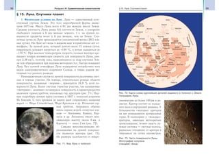 98 Раздел IV. Сравнительная планетология 99§ 15. Луна. Спутники планет
§ 15. Луна. Спутники планет
1. Физические условия на Луне. Луна — единственный есте-
ственный спутник Земли. Это тело шарообразной формы диаме-
тром 3475 км. Масса Луны всего в 81 раз меньше массы Земли.
Средняя плотность Луны равна 0,6 плотности Земли, а ускорение
свободного падения в 6 раз меньше земного, т. е. на лунной по-
верхности предметы весят в 6 раз меньше, чем на Земле. Сол-
нечные сутки на Луне продолжаются синодический месяц (29,5 зем-
ных суток). На Луне нет воды в жидком виде и практически нет ат-
мосферы. За лунный день, который длится около 15 земных суток,
поверхность успевает нагреться до +130 °С, а ночью охладиться до
−170 °С. При высоких температурах скорость газовых молекул пре-
вышает вторую космическую скорость для поверхности Луны, рав-
ную 2,38 км/с, поэтому газы, выделяющиеся из недр спутника Зем-
ли или образующиеся при падении метеорных тел, быстро покидают
Луну. Без газовой атмосферы Луна подвержена воздействию всех
видов электромагнитного излучения Солнца, а также ударам ме-
теорных тел разного размера.
Невооруженным глазом на лунной поверхности различимы свет-
лые и темные участки. На темные, относительно ровные области
поверхности, названные «морями», приходится 16,9 % всей по-
верхности Луны. Более светлые гористые участки, так называемые
«материки», занимают оставшуюся поверхность и характеризуются
наличием горных хребтов, кольцевых гор, кратеров (рис. 71). Пер-
вую подробную лунную карту составил в 1647 г. польский астроном
Ян Гевелий. С того времени до наших дней сохранились названия
морей — Море Спокойствия, Море Кризисов и др. Названия гор-
ных хребтов, тянущихся обычно
вдоль окраин морей, созвучны зем-
ным — Апеннины, Кавказ, Кар-
паты и др. Апеннины имеют мак-
симальную высоту около 6 км, а
Карпаты — лишь 2 км (рис. 72).
Самыми многочисленными об-
разованиями на лунной поверхно-
сти являются кратеры (рис. 73).
Их размеры колеблются от микро-
скопических до более 100 км в ди-
аметре. Кратер состоит из кольце-
вого вала и внутренней равнины. У
большинства «молодых» кратеров
на дне возвышаются центральные
горки. В полнолуние у «молодых»
кратеров, имеющих метеоритное
происхождение, можно видеть лу-
чевые системы — светлые полосы,
радиально отходящие от кратера и
тянущиеся на сотни километров.
МОРЕ
ЮЖНОЕ
Жансен
Клавий
Байи
Шиккард
Фурнерий
Гумбольдт
Петавий
Венделин
Лангрен
Кордильеры
Тихо
Вальтер
МОРЕ
ОБЛАКОВ
МОРЕ
НЕКТАРА
МОРЕ
ПАРОВ
МОРЕ
СПОКОЙСТВИЯ
МОРЕ
СМИТА
МОРЕ
КРИЗИСОВ
МОРЕ
КРАЕВОЕ
МОРЕИЗОБИЛИЯ
МОРЕ
ЯСНОСТИ МОРЕ
ДОЖДЕЙ
МОРЕ ХОЛОДА
МОРЕ
ГУМБОЛЬДТА
МОРЕ
ВЛАЖНОСТИ
МОРЕ
ПОЗНАННОЕ
ОКЕАН
БУРЬ
Алтай
Катарина
Кирилл
Теофил
Кавказ
Карпаты
Архимед
Аристотель
Коперник
Кеплер
Аристарх
озеро
Сновидений
Геркулес
Эндимион
Клеомед
Гаусс
Альпы
Апеннины
Арзахель
Альфонс
Птолемей
Гиппарх
залив
Радуги
Гримальди
Пифагор
Рис. 71. Вид Луны в телескоп
Рис. 72. Карта-схема крупнейших деталей видимого в телескоп с Земли
полушария Луны
Рис. 73. Часть поверхности Луны.
Фотография получена
станцией «Зонд»
 