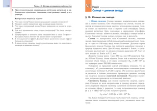 136 Раздел V. Методы исследования небесных тел
3. При относительном перемещении источника излучения и на-
блюдателя происходит смещение спектральных линий в его
спектре.
Контрольные вопросы и задания
1. Что такое спектр? Какие явления доказывают сложный состав света?
2. Назовите и дайте определения трем основным видам спектров.
3. Что такое спектральный анализ? Какое применение он находит в астро-
номии?
4. Для чего предназначен и как устроен спектрограф? Что такое спектро-
грамма?
5. Сформулируйте и запишите закон смещения Вина и закон Стефана—
Больцмана. Какое значение эти законы имеют в астрономии?
6. В чем заключается эффект Доплера? Какое применение находит эффект
Доплера в астрономии?
7. В каком случае смещение линий спектрограммы может не происходить,
несмотря на движение объекта?
§ 19. Солнце как звезда
1. Общие сведения. Солнце занимает исключительное положе-
ние в жизни человека. Оно обеспечивает нас светом, теплом, яв-
ляется источником всех видов энергии, используемых людьми. Солн-
це влияет на магнитное поле и верхние слои атмосферы Земли,
вызывая магнитные бури, ионизацию и циркуляцию атмосферы.
Солнечная «погода» влияет на климат, биосферу и земную жизнь в
целом. Значение Солнца человек осознал еще в древности.
Солнце — центральное тело Солнечной системы, типичная
звезда, представляющая собой раскаленный плазменный шар. Солн-
це — одна из 100 млрд звезд нашей Галактики. Детально изучая
физическую природу Солнца, мы получаем важнейшие сведения о
природе остальных звезд. Диск Солнца, видимый с Земли, — осле-
пительно желтый круг со средним угловым диаметром 32′. Свет от
него доходит до Земли за 8 1
/3 мин.
Диаметр Солнца равен 1 млн 392 тыс. км (109 диаметров Зем-
ли). Объем Солнца, таким образом, более чем в миллион раз пре-
восходит объем Земли, а его масса составляет М = 1,99 1030
кг,
что примерно равно 330 000 земных масс.
Измерения за пределами земной атмосферы показали, что на
площадку 1 м2
, расположенную перпендикулярно солнечным лучам,
ежесекундно поступает 1,37 кВт энергии. Эта величина практически
не меняется в течение длительного промежутка времени, поэтому
она получила название солнечной постоянной. Максимум солнеч-
ного излучения приходится на оптический диапазон.
Светимость Солнца, или полное количество энергии, излуча-
емое Солнцем по всем направлениям в единицу времени, опреде-
лим следующим образом: величину солнечной постоянной умножим
на площадь сферы с радиусом r в одну астрономическую единицу
(1 а. е. = 149,6 109
м). Она получится равной:
L = 4πr2
1370 Вт = 3,85 1026
Вт.
На Землю попадает ничтожная часть солнечной энергии, состав-
ляющая около половины миллиардной доли, указанного выше зна-
чения.
VIVI Раздел
Солнце — дневная звезда
 