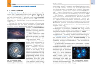 181§27. Наша Галактика
§ 27. Наша Галактика
1. Структура Галактики. На осеннем ночном небе в ясную без-
лунную ночь с запада на восток через зенит (широты Беларуси) тя-
нется хорошо заметная светящаяся полоса — Млечный Путь. Древ-
ние греки Млечный Путь, т. е. молочную дорогу, назвали Галактикой
(греч. «гала» — молоко). Еще Галилео Галилей в 1609 г. в телескоп
обнаружил, что Млечный Путь состоит из огромного количества
слабых звезд.
Млечный Путь проходит через оба полушария по большому кру-
гу небесной сферы (рис. 140). Линия, идущая вдоль середины Млеч-
ного Пути, названа галактическим экватором, а образующая его
плоскость — галактической плос-
костью. Галактическая плоскость
наклонена к плоскости небесного
экватора под углом 63°.
Следует понимать, что термин
«Галактика» относится к звезд-
ной системе, а термин «Млечный
Путь» — к ее светящейся про-
екции на небесную сферу.
Количественные подсчеты
звезд в разных направлениях от
галактического экватора пред-
принял еще У. Гершель в 70-х гг.
XVIII в. Выборочные подсчеты
показали, что число звезд резко
убывает по обе стороны от га-
лактической плоскости. Дальней-
шими исследованиями было уста-
новлено, что все звезды неба об-
разуют единую звездную систему.
В Млечном Пути сосредоточено
подавляющее число звезд Галак-
тики — огромной звездной си-
стемы, имеющей форму плоского
линзообразного диска (рис. 141)
поперечником около 30 и толщиной около 4 кпк (или соответствен-
но около 100 и 12 тыс. световых лет). Звездный диск Галактики
имеет структуру в виде спиральных ветвей (рукавов). Шарообраз-
ное утолщение в середине диска получило название балдж (англ.
bulge — вздутие). Наиболее плотная и компактная центральная часть
Галактики расположена в созвездии Стрельца, называется ядром.
Ядро Галактики — малоисследованная область, так как скрыта
от нас газопылевыми облаками и звездами. Эта часть нашей звезд-
ной системы обладает очень высокой активностью и излучает в ра-
дио-, инфракрасном и рентгеновском диапазонах длин волн. Мас-
са ядра оценивается в несколько десятков миллионов масс Солнца.
Исследование процессов, происходящих в центральной области Га-
лактики, позволяет предположить, что в ядре расположена сверх-
массивная черная дыра.
Часть звезд нашей Галактики не входит в состав диска, а образу-
ет сферическую составляющую — звездное гало, радиус которого
не менее 20 кпк. Гало окружает очень разряженная и большая по
размерам (50—60 кпк) внешняя часть Галактики — корона.
Солнечная система в Галактике находится далеко от центра на
расстоянии около 8 кпк и лежит почти в галактической плоскости.
2. Звездные скопления. Структурными составляющими Галак-
тики являются звездные скопления. Звездные скопления — это
гравитационно-связанные группы звезд, которые имеют общее про-
исхождение. Звездные скопления движутся в поле тяготения Галак-
тики как единое целое.
По внешнему виду они подразделяются на рассеянные и шаровые.
Рассеянное звездное скопление — это не имеющая правиль-
ной формы сравнительно неплот-
ная группа звезд, содержащая от
нескольких сотен до нескольких
тысяч звезд. Размеры таких скоп-
лений — 6 ÷ 14 пк. Ближайшие
к нам рассеянные звездные скоп-
ления — Плеяды и Гиады — на-
ходятся в созвездии Тельца. Не-
вооруженным глазом можно раз-
личить в Плеядах 5—7 слабых
звездочек, располагающихся в ви-
де маленького ковша (рис. 142).
VIIIVIII Раздел
Строение и эволюция Вселенной
Рис. 140. Млечный Путь
Рис. 141. Строение нашей
Галактики. Стрелка указывает
положение Солнечной системы
Рис. 142. Рассеянное звездное
скопление Плеяды в созвездии
Тельца
 