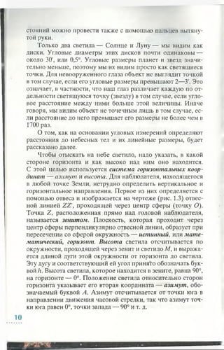стояний можно провести также с помощью пальцев вытяну­
той руки.
Только два светила— Солнце и Луну— мы видим как
диски. Угловые диаметры этих дисков почти одинаковы —
около 30', или 0,5°. Угловые размеры планет и звезд значи­
тельно меньше, поэтому мы их видим просто как светящиеся
точки. Для невооруженного глаза объект не выглядит точкой
в том случае, если его угловые размеры превышают 2—У. Это
означает, в частности, что наш глаз различает каждую по от­
дельности светящуюся точку (звезду) в том случае, если угло­
вое расстояние между ними больше этой величины. Иначе
говоря, мы видим объект не точечным лишь в том случае, ес­
ли расстояние до него превышает его размеры не более чем в
1700 раз.
О том, как на основании угловых измерений определяют
расстояния до небесных тел и их линейные размеры, будет
рассказано далее.
Чтобы отыскать на небе светило, надо указать, в какой
стороне горизонта и как высоко над ним оно находится.
С этой целью используется система горизонтальных коор­
динат — азимут и высота. Для наблюдателя, находящегося
в любой точке Земли, нетрудно определить вертикальное и
горизонтальное направления. Первое из них определяется с
помощью отвеса и изображается на чертеже (рис. 1.3) отвес­
ной линией ZZ', проходящей через центр сферы (точку О).
Точка Z, расположенная прямо над головой наблюдателя,
называется зенитом. Плоскость, которая проходит через
центр сферы перпендикулярно отвесной линии, образует при
пересечении со сферой окружность — истинный, или мате­
матический, горизонт. Высота светила отсчитывается по
окружности, проходящей через зенит и светило М, и выража­
ется длиной дуги этой окружности от горизонта до светила.
Эту дугу и соответствующий ей угол принято обозначать бук­
вой h. Высота светила, которое находится в зените, равна 90°,
на горизонте — 0°. Положение светила относительно сторон
горизонта указывает его вторая координата — азимут, обо­
значаемый буквой А. Азимут отсчитывается от точки юга в
направлении движения часовой стрелки, так что азимут точ­
ки юга равен 0°, точки запада — 90° и т. д.
 