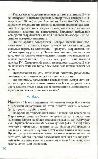 Так же как и на других планетах земной группы, на Вене­
ре обнаружено немало крупных метеоритных кратеров диа­
метром до 150 км (см. рис. 2 на цветной вклейке IV). По сло­
жившейся традиции они названы именами выдающихся жен­
щин. Интересно, что кратеров диаметром менее 6 км на по­
верхности планеты не встречается. Вероятно, небольшие
метеориты разрушаются еще при полете в атмосфере и не до­
стигают поверхности планеты.
На панорамах поверхности Венеры, переданных кос­
мическими аппаратами, видны каменистые осыпи и выходы
скальных пород, их слоистость и продукты разрушения, по­
добные лунному реголиту. По мнению геологов, видны следы
того, что на планете относительно недавно происходили ак­
тивные геологические процессы (см. рис. 1, 3 на цветной
вклейке IV). Химический анализ поверхностных пород Вене­
ры показывает их сходство с земными базальтами различных
типов.
Исследования Венеры позволяют получать результаты,
полезные для развития геологии и метеорологии.
По-видимому, дальнейшие исследования смогут дать от­
вет на вопрос: почему столь похожая на Землю по размерам и
массе планета стала в ходе своей эволюции по многим харак­
теристикам сильно отличаться от нее?
4 . М арс
Интерес к Марсу в значительной степени всегда был связан
с надеждой обнаружить на этой планете жизнь, а может
быть, и разумных обитателей.
Во время противостояний даже в школьный телескоп на
Марсе можно заметить белые полярные шапки, а также тем­
ные пятна (моря) на общем оранжево-красном фоне матери­
ков. Период обращения Марса вокруг оси (24 ч 37 мин) лишь
немного отличается от земных суток. Наклон оси вращения
планеты к плоскости орбиты (65°) также близок к земному.
Происходящие вследствие этого сезонные изменения на по­
верхности Марса нередко рассматривались как аналог явле­
ний, наблюдаемых в растительном мире нашей планеты, и до­
казательство наличия жизни.
100
 