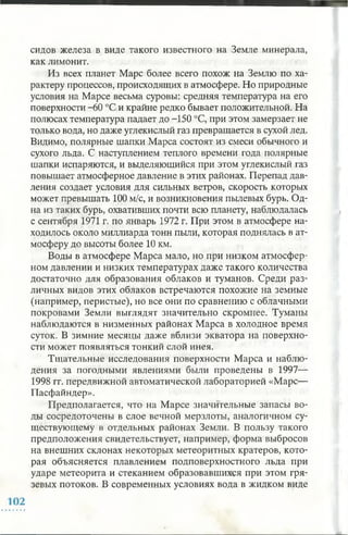 сидов железа в виде такого известного на Земле минерала,
как лимонит.
Из всех планет Марс более всего похож на Землю по ха­
рактеру процессов, происходящих в атмосфере. Но природные
условия на Марсе весьма суровы: средняя температура на его
поверхности -60 °С и крайне редко бывает положительной. На
полюсах температура падает до -150 °С, при этом замерзает не
только вода, но даже углекислый газ превращается в сухой лед.
Видимо, полярные шапки Марса состоят из смеси обычного и
сухого льда. С наступлением теплого времени года полярные
шапки испаряются, и выделяющийся при этом углекислый газ
повышает атмосферное давление в этих районах. Перепад дав­
ления создает условия для сильных ветров, скорость которых
может превышать 100 м/с, и возникновения пылевых бурь. Од­
на из таких бурь, охвативших почти всю планету, наблюдалась
с сентября 1971 г. по январь 1972 г. При этом в атмосфере на­
ходилось около миллиарда тонн пыли, которая поднялась в ат­
мосферу до высоты более 10 км.
Воды в атмосфере Марса мало, но при низком атмосфер­
ном давлении и низких температурах даже такого количества
достаточно для образования облаков и туманов. Среди раз­
личных видов этих облаков встречаются похожие на земные
(например, перистые), но все они по сравнению с облачными
покровами Земли выглядят значительно скромнее. Туманы
наблюдаются в низменных районах Марса в холодное время
суток. В зимние месяцы даже вблизи экватора на поверхно­
сти может появляться тонкий слой инея.
Тщательные исследования поверхности Марса и наблю­
дения за погодными явлениями были проведены в 1997—
1998 гг. передвижной автоматической лабораторией «Марс—
Пасфайндер».
Предполагается, что на Марсе значительные запасы во­
ды сосредоточены в слое вечной мерзлоты, аналогичном су­
ществующему в отдельных районах Земли. В пользу такого
предположения свидетельствует, например, форма выбросов
на внешних склонах некоторых метеоритных кратеров, кото­
рая объясняется плавлением подповерхностного льда при
ударе метеорита и стеканием образовавшихся при этом гря­
зевых потоков. В современных условиях вода в жидком виде
 